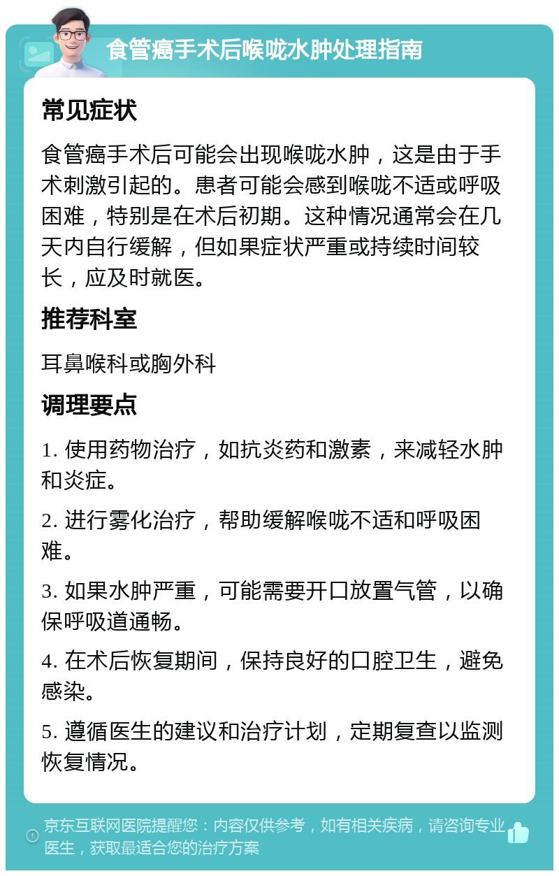 食管癌手术后喉咙水肿处理指南 常见症状 食管癌手术后可能会出现喉咙水肿，这是由于手术刺激引起的。患者可能会感到喉咙不适或呼吸困难，特别是在术后初期。这种情况通常会在几天内自行缓解，但如果症状严重或持续时间较长，应及时就医。 推荐科室 耳鼻喉科或胸外科 调理要点 1. 使用药物治疗，如抗炎药和激素，来减轻水肿和炎症。 2. 进行雾化治疗，帮助缓解喉咙不适和呼吸困难。 3. 如果水肿严重，可能需要开口放置气管，以确保呼吸道通畅。 4. 在术后恢复期间，保持良好的口腔卫生，避免感染。 5. 遵循医生的建议和治疗计划，定期复查以监测恢复情况。