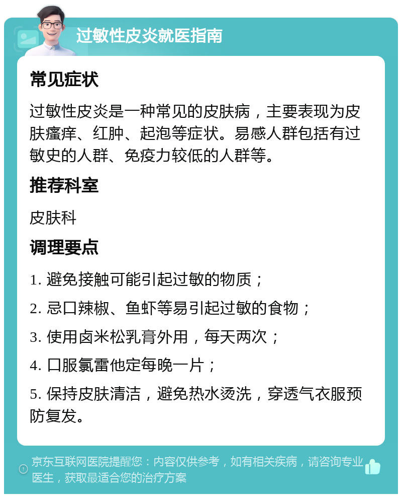 过敏性皮炎就医指南 常见症状 过敏性皮炎是一种常见的皮肤病，主要表现为皮肤瘙痒、红肿、起泡等症状。易感人群包括有过敏史的人群、免疫力较低的人群等。 推荐科室 皮肤科 调理要点 1. 避免接触可能引起过敏的物质； 2. 忌口辣椒、鱼虾等易引起过敏的食物； 3. 使用卤米松乳膏外用，每天两次； 4. 口服氯雷他定每晚一片； 5. 保持皮肤清洁，避免热水烫洗，穿透气衣服预防复发。