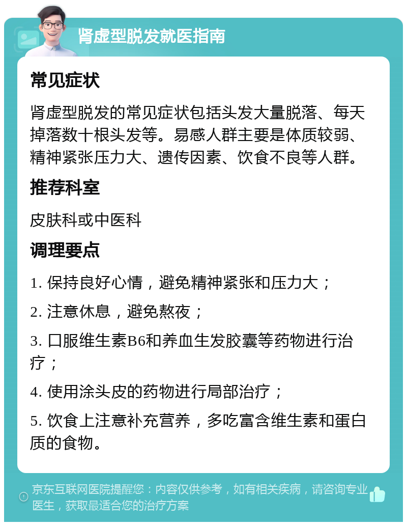 肾虚型脱发就医指南 常见症状 肾虚型脱发的常见症状包括头发大量脱落、每天掉落数十根头发等。易感人群主要是体质较弱、精神紧张压力大、遗传因素、饮食不良等人群。 推荐科室 皮肤科或中医科 调理要点 1. 保持良好心情，避免精神紧张和压力大； 2. 注意休息，避免熬夜； 3. 口服维生素B6和养血生发胶囊等药物进行治疗； 4. 使用涂头皮的药物进行局部治疗； 5. 饮食上注意补充营养，多吃富含维生素和蛋白质的食物。