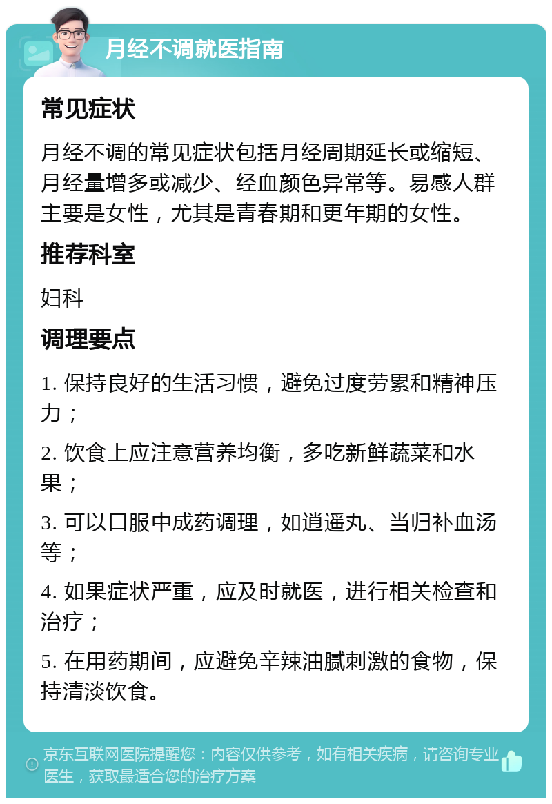 月经不调就医指南 常见症状 月经不调的常见症状包括月经周期延长或缩短、月经量增多或减少、经血颜色异常等。易感人群主要是女性，尤其是青春期和更年期的女性。 推荐科室 妇科 调理要点 1. 保持良好的生活习惯，避免过度劳累和精神压力； 2. 饮食上应注意营养均衡，多吃新鲜蔬菜和水果； 3. 可以口服中成药调理，如逍遥丸、当归补血汤等； 4. 如果症状严重，应及时就医，进行相关检查和治疗； 5. 在用药期间，应避免辛辣油腻刺激的食物，保持清淡饮食。