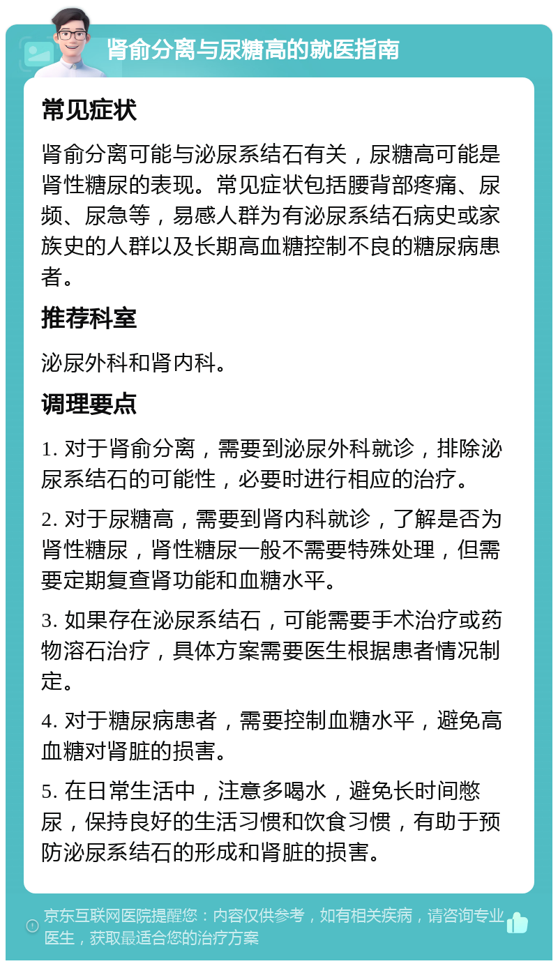 肾俞分离与尿糖高的就医指南 常见症状 肾俞分离可能与泌尿系结石有关，尿糖高可能是肾性糖尿的表现。常见症状包括腰背部疼痛、尿频、尿急等，易感人群为有泌尿系结石病史或家族史的人群以及长期高血糖控制不良的糖尿病患者。 推荐科室 泌尿外科和肾内科。 调理要点 1. 对于肾俞分离，需要到泌尿外科就诊，排除泌尿系结石的可能性，必要时进行相应的治疗。 2. 对于尿糖高，需要到肾内科就诊，了解是否为肾性糖尿，肾性糖尿一般不需要特殊处理，但需要定期复查肾功能和血糖水平。 3. 如果存在泌尿系结石，可能需要手术治疗或药物溶石治疗，具体方案需要医生根据患者情况制定。 4. 对于糖尿病患者，需要控制血糖水平，避免高血糖对肾脏的损害。 5. 在日常生活中，注意多喝水，避免长时间憋尿，保持良好的生活习惯和饮食习惯，有助于预防泌尿系结石的形成和肾脏的损害。