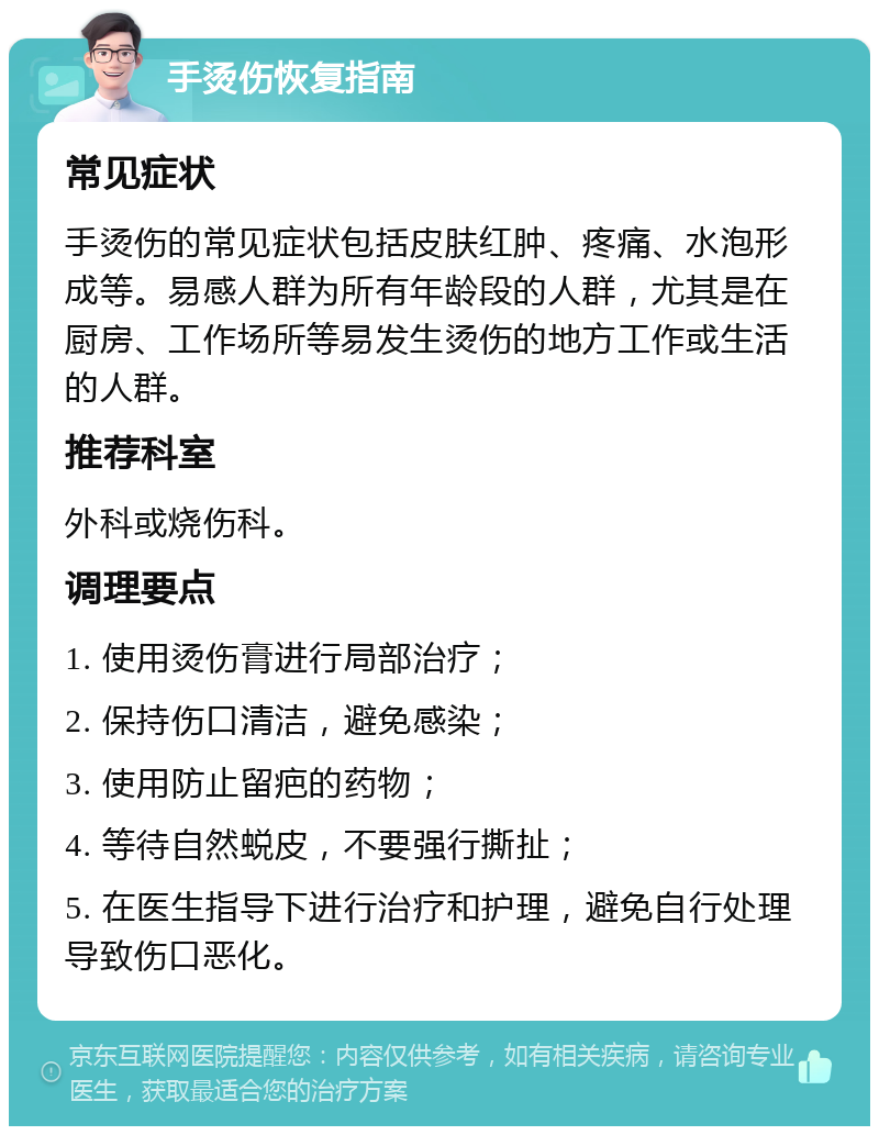 手烫伤恢复指南 常见症状 手烫伤的常见症状包括皮肤红肿、疼痛、水泡形成等。易感人群为所有年龄段的人群，尤其是在厨房、工作场所等易发生烫伤的地方工作或生活的人群。 推荐科室 外科或烧伤科。 调理要点 1. 使用烫伤膏进行局部治疗； 2. 保持伤口清洁，避免感染； 3. 使用防止留疤的药物； 4. 等待自然蜕皮，不要强行撕扯； 5. 在医生指导下进行治疗和护理，避免自行处理导致伤口恶化。