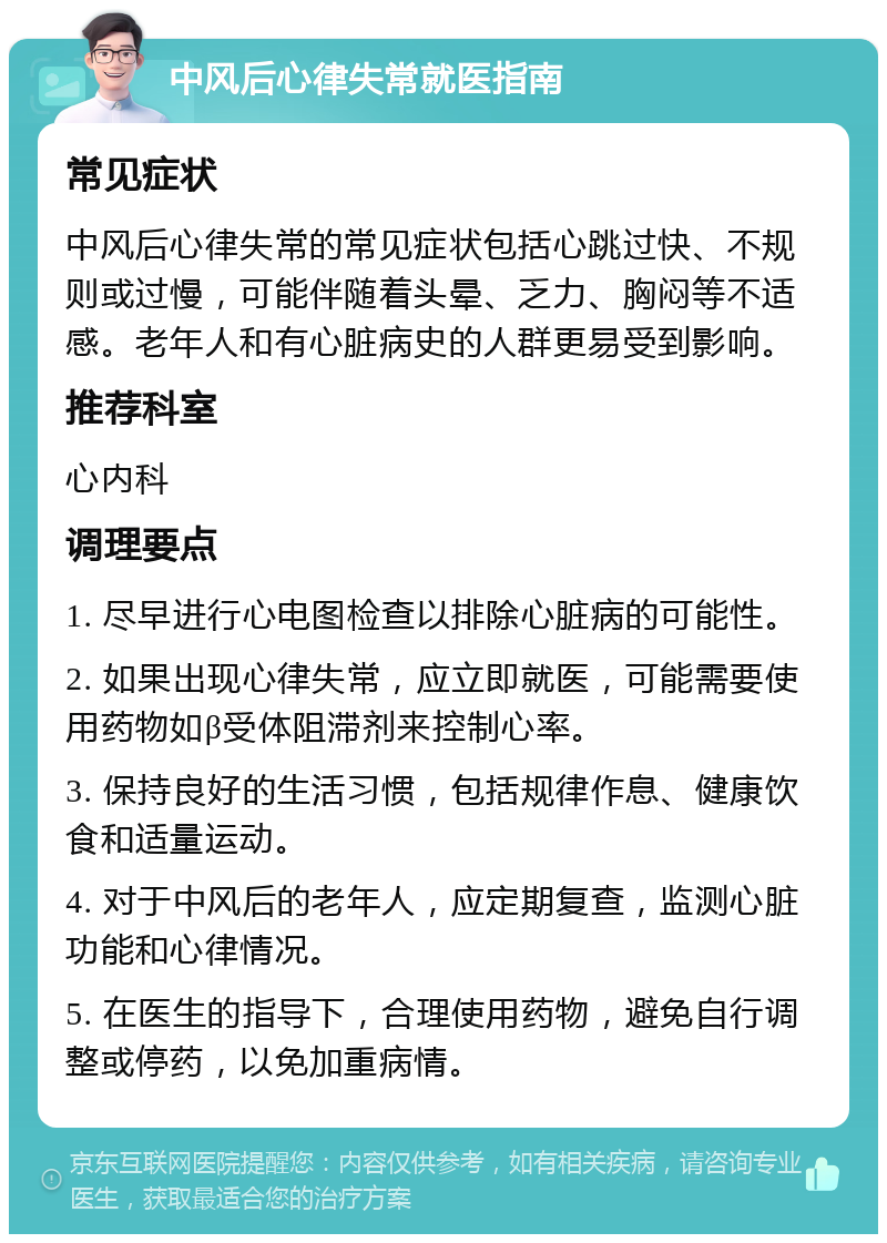 中风后心律失常就医指南 常见症状 中风后心律失常的常见症状包括心跳过快、不规则或过慢，可能伴随着头晕、乏力、胸闷等不适感。老年人和有心脏病史的人群更易受到影响。 推荐科室 心内科 调理要点 1. 尽早进行心电图检查以排除心脏病的可能性。 2. 如果出现心律失常，应立即就医，可能需要使用药物如β受体阻滞剂来控制心率。 3. 保持良好的生活习惯，包括规律作息、健康饮食和适量运动。 4. 对于中风后的老年人，应定期复查，监测心脏功能和心律情况。 5. 在医生的指导下，合理使用药物，避免自行调整或停药，以免加重病情。