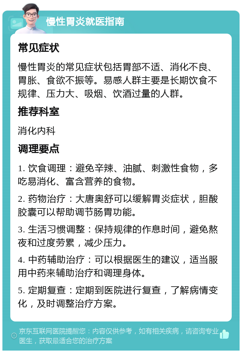 慢性胃炎就医指南 常见症状 慢性胃炎的常见症状包括胃部不适、消化不良、胃胀、食欲不振等。易感人群主要是长期饮食不规律、压力大、吸烟、饮酒过量的人群。 推荐科室 消化内科 调理要点 1. 饮食调理：避免辛辣、油腻、刺激性食物，多吃易消化、富含营养的食物。 2. 药物治疗：大唐奥舒可以缓解胃炎症状，胆酸胶囊可以帮助调节肠胃功能。 3. 生活习惯调整：保持规律的作息时间，避免熬夜和过度劳累，减少压力。 4. 中药辅助治疗：可以根据医生的建议，适当服用中药来辅助治疗和调理身体。 5. 定期复查：定期到医院进行复查，了解病情变化，及时调整治疗方案。