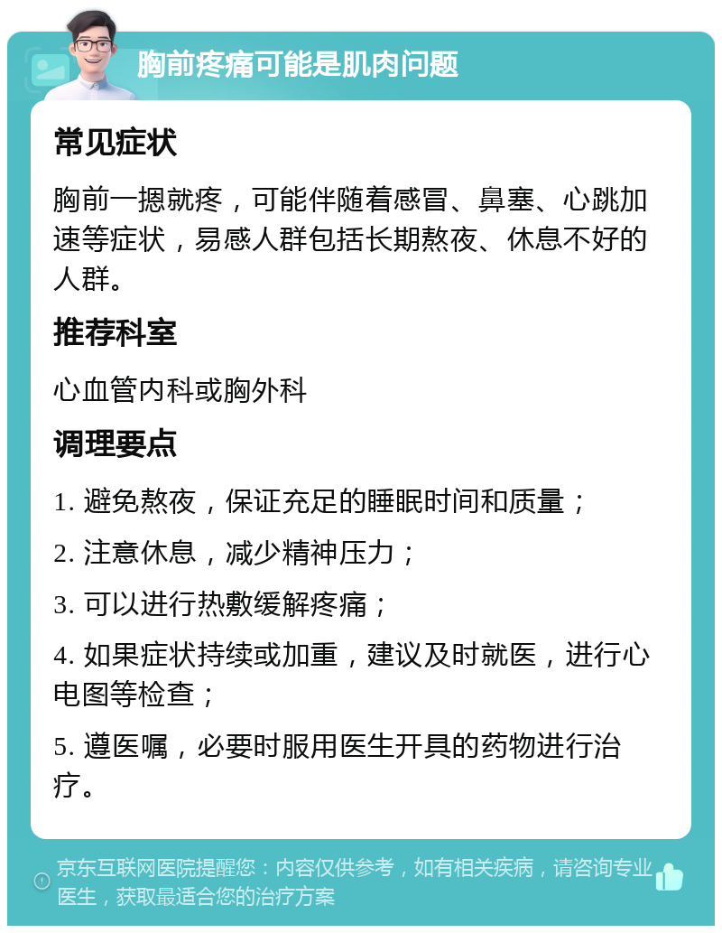 胸前疼痛可能是肌肉问题 常见症状 胸前一摁就疼，可能伴随着感冒、鼻塞、心跳加速等症状，易感人群包括长期熬夜、休息不好的人群。 推荐科室 心血管内科或胸外科 调理要点 1. 避免熬夜，保证充足的睡眠时间和质量； 2. 注意休息，减少精神压力； 3. 可以进行热敷缓解疼痛； 4. 如果症状持续或加重，建议及时就医，进行心电图等检查； 5. 遵医嘱，必要时服用医生开具的药物进行治疗。