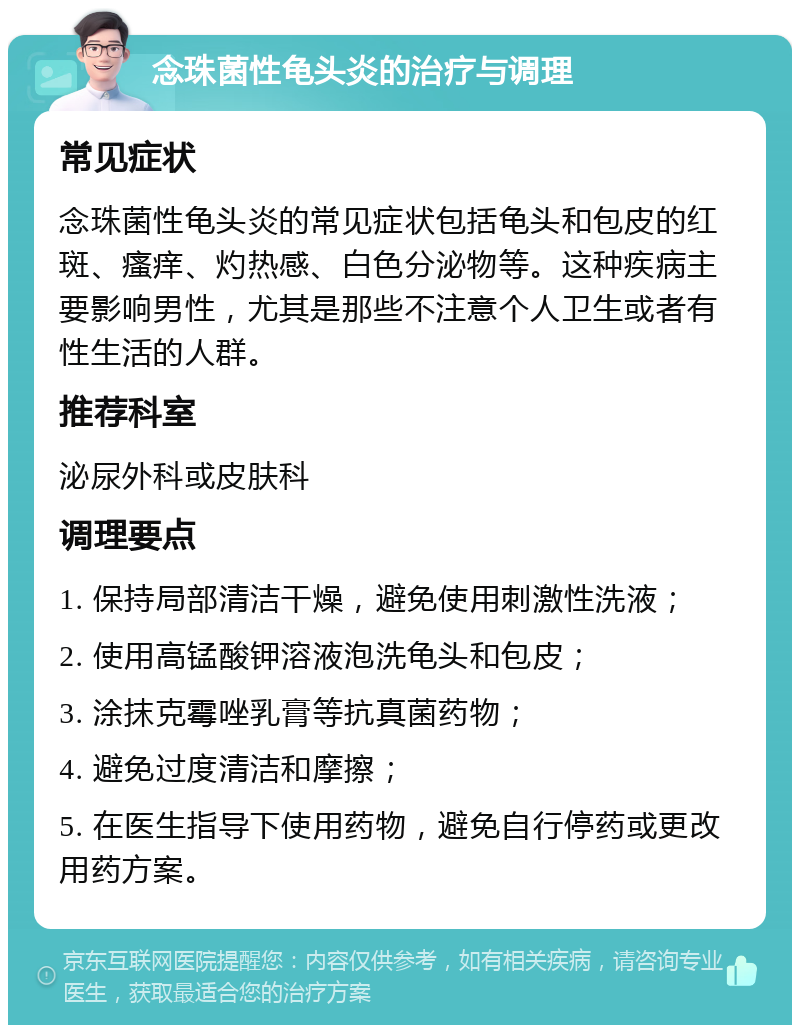 念珠菌性龟头炎的治疗与调理 常见症状 念珠菌性龟头炎的常见症状包括龟头和包皮的红斑、瘙痒、灼热感、白色分泌物等。这种疾病主要影响男性，尤其是那些不注意个人卫生或者有性生活的人群。 推荐科室 泌尿外科或皮肤科 调理要点 1. 保持局部清洁干燥，避免使用刺激性洗液； 2. 使用高锰酸钾溶液泡洗龟头和包皮； 3. 涂抹克霉唑乳膏等抗真菌药物； 4. 避免过度清洁和摩擦； 5. 在医生指导下使用药物，避免自行停药或更改用药方案。