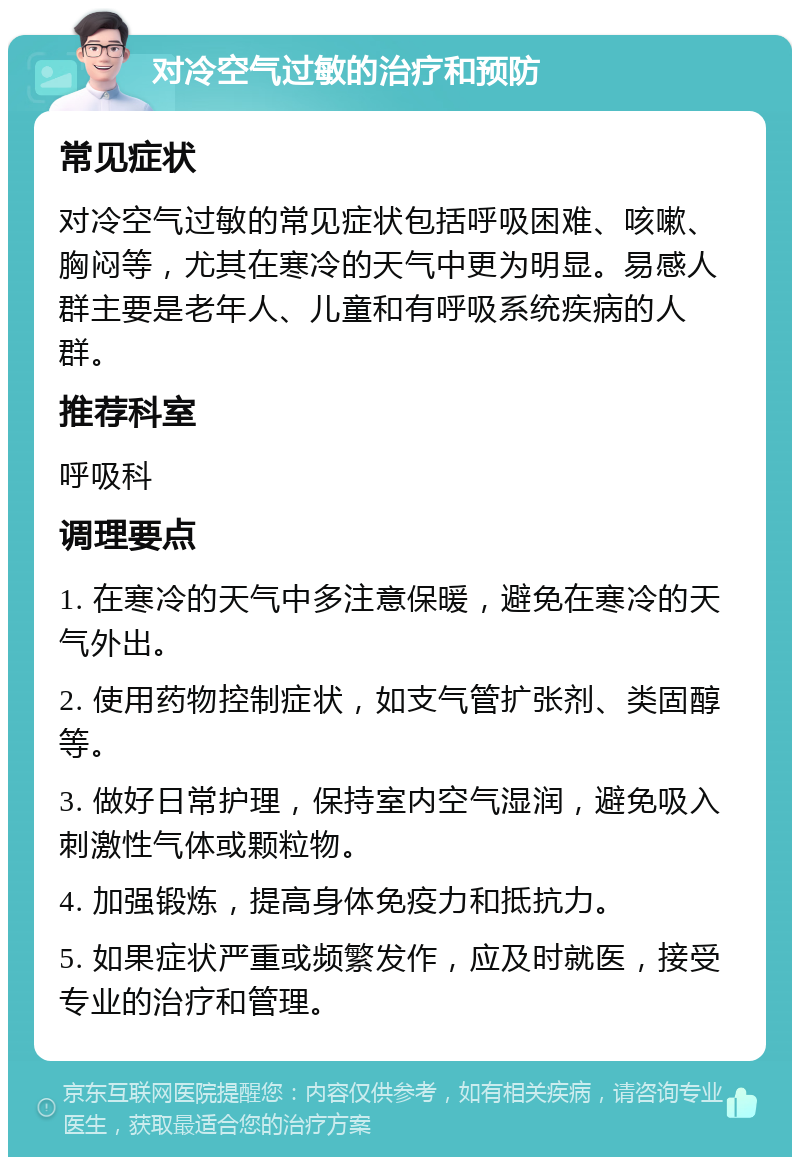 对冷空气过敏的治疗和预防 常见症状 对冷空气过敏的常见症状包括呼吸困难、咳嗽、胸闷等，尤其在寒冷的天气中更为明显。易感人群主要是老年人、儿童和有呼吸系统疾病的人群。 推荐科室 呼吸科 调理要点 1. 在寒冷的天气中多注意保暖，避免在寒冷的天气外出。 2. 使用药物控制症状，如支气管扩张剂、类固醇等。 3. 做好日常护理，保持室内空气湿润，避免吸入刺激性气体或颗粒物。 4. 加强锻炼，提高身体免疫力和抵抗力。 5. 如果症状严重或频繁发作，应及时就医，接受专业的治疗和管理。