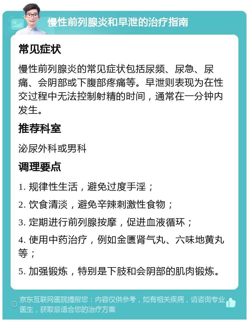 慢性前列腺炎和早泄的治疗指南 常见症状 慢性前列腺炎的常见症状包括尿频、尿急、尿痛、会阴部或下腹部疼痛等。早泄则表现为在性交过程中无法控制射精的时间，通常在一分钟内发生。 推荐科室 泌尿外科或男科 调理要点 1. 规律性生活，避免过度手淫； 2. 饮食清淡，避免辛辣刺激性食物； 3. 定期进行前列腺按摩，促进血液循环； 4. 使用中药治疗，例如金匮肾气丸、六味地黄丸等； 5. 加强锻炼，特别是下肢和会阴部的肌肉锻炼。