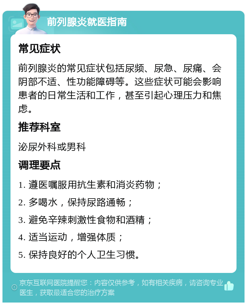 前列腺炎就医指南 常见症状 前列腺炎的常见症状包括尿频、尿急、尿痛、会阴部不适、性功能障碍等。这些症状可能会影响患者的日常生活和工作，甚至引起心理压力和焦虑。 推荐科室 泌尿外科或男科 调理要点 1. 遵医嘱服用抗生素和消炎药物； 2. 多喝水，保持尿路通畅； 3. 避免辛辣刺激性食物和酒精； 4. 适当运动，增强体质； 5. 保持良好的个人卫生习惯。