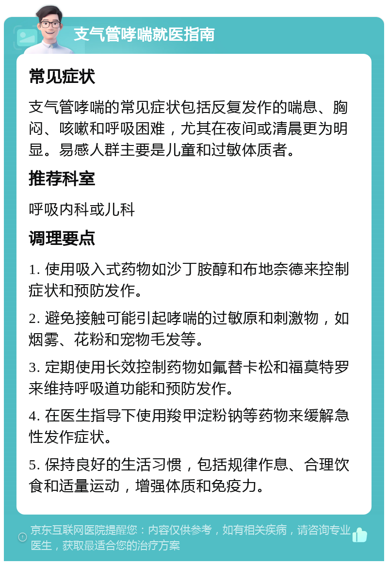 支气管哮喘就医指南 常见症状 支气管哮喘的常见症状包括反复发作的喘息、胸闷、咳嗽和呼吸困难，尤其在夜间或清晨更为明显。易感人群主要是儿童和过敏体质者。 推荐科室 呼吸内科或儿科 调理要点 1. 使用吸入式药物如沙丁胺醇和布地奈德来控制症状和预防发作。 2. 避免接触可能引起哮喘的过敏原和刺激物，如烟雾、花粉和宠物毛发等。 3. 定期使用长效控制药物如氟替卡松和福莫特罗来维持呼吸道功能和预防发作。 4. 在医生指导下使用羧甲淀粉钠等药物来缓解急性发作症状。 5. 保持良好的生活习惯，包括规律作息、合理饮食和适量运动，增强体质和免疫力。