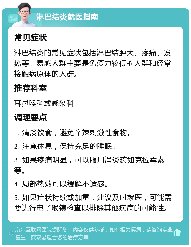 淋巴结炎就医指南 常见症状 淋巴结炎的常见症状包括淋巴结肿大、疼痛、发热等。易感人群主要是免疫力较低的人群和经常接触病原体的人群。 推荐科室 耳鼻喉科或感染科 调理要点 1. 清淡饮食，避免辛辣刺激性食物。 2. 注意休息，保持充足的睡眠。 3. 如果疼痛明显，可以服用消炎药如克拉霉素等。 4. 局部热敷可以缓解不适感。 5. 如果症状持续或加重，建议及时就医，可能需要进行电子喉镜检查以排除其他疾病的可能性。