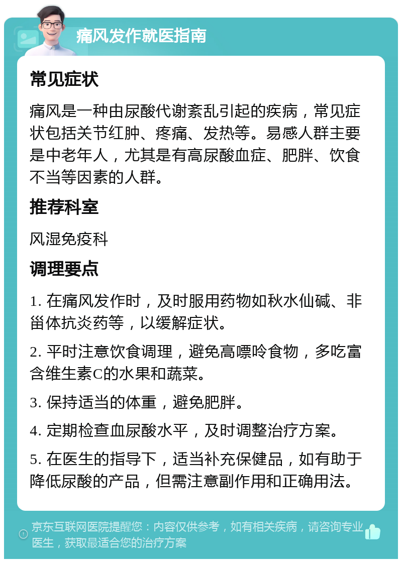 痛风发作就医指南 常见症状 痛风是一种由尿酸代谢紊乱引起的疾病，常见症状包括关节红肿、疼痛、发热等。易感人群主要是中老年人，尤其是有高尿酸血症、肥胖、饮食不当等因素的人群。 推荐科室 风湿免疫科 调理要点 1. 在痛风发作时，及时服用药物如秋水仙碱、非甾体抗炎药等，以缓解症状。 2. 平时注意饮食调理，避免高嘌呤食物，多吃富含维生素C的水果和蔬菜。 3. 保持适当的体重，避免肥胖。 4. 定期检查血尿酸水平，及时调整治疗方案。 5. 在医生的指导下，适当补充保健品，如有助于降低尿酸的产品，但需注意副作用和正确用法。