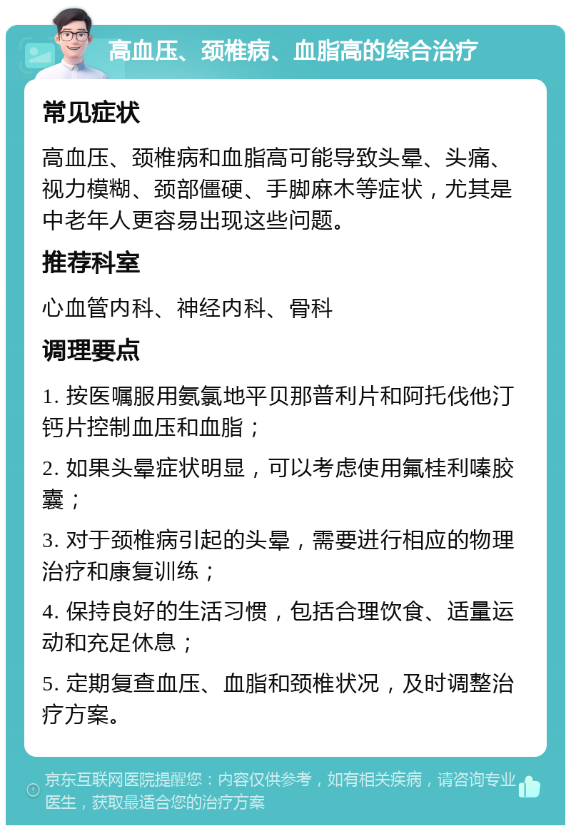 高血压、颈椎病、血脂高的综合治疗 常见症状 高血压、颈椎病和血脂高可能导致头晕、头痛、视力模糊、颈部僵硬、手脚麻木等症状，尤其是中老年人更容易出现这些问题。 推荐科室 心血管内科、神经内科、骨科 调理要点 1. 按医嘱服用氨氯地平贝那普利片和阿托伐他汀钙片控制血压和血脂； 2. 如果头晕症状明显，可以考虑使用氟桂利嗪胶囊； 3. 对于颈椎病引起的头晕，需要进行相应的物理治疗和康复训练； 4. 保持良好的生活习惯，包括合理饮食、适量运动和充足休息； 5. 定期复查血压、血脂和颈椎状况，及时调整治疗方案。