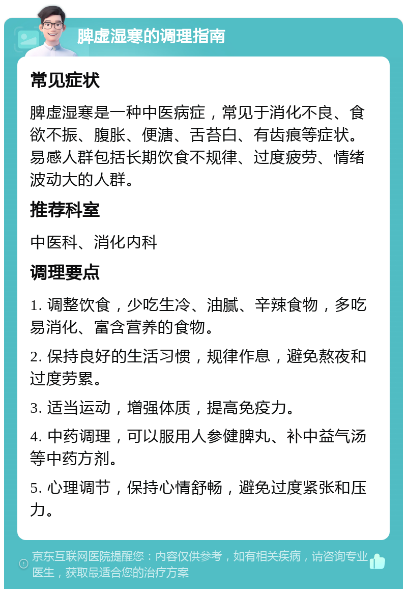 脾虚湿寒的调理指南 常见症状 脾虚湿寒是一种中医病症，常见于消化不良、食欲不振、腹胀、便溏、舌苔白、有齿痕等症状。易感人群包括长期饮食不规律、过度疲劳、情绪波动大的人群。 推荐科室 中医科、消化内科 调理要点 1. 调整饮食，少吃生冷、油腻、辛辣食物，多吃易消化、富含营养的食物。 2. 保持良好的生活习惯，规律作息，避免熬夜和过度劳累。 3. 适当运动，增强体质，提高免疫力。 4. 中药调理，可以服用人参健脾丸、补中益气汤等中药方剂。 5. 心理调节，保持心情舒畅，避免过度紧张和压力。