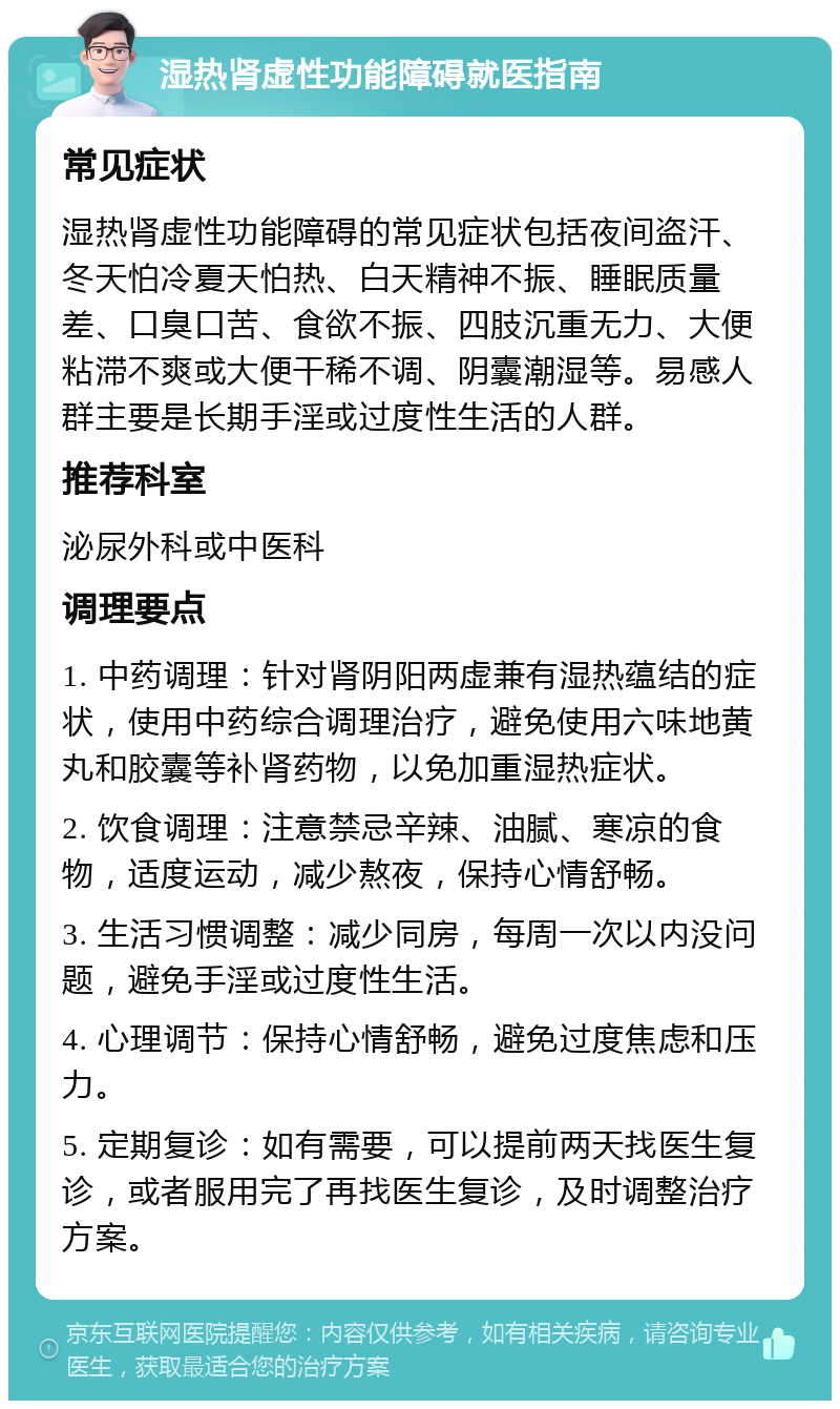 湿热肾虚性功能障碍就医指南 常见症状 湿热肾虚性功能障碍的常见症状包括夜间盗汗、冬天怕冷夏天怕热、白天精神不振、睡眠质量差、口臭口苦、食欲不振、四肢沉重无力、大便粘滞不爽或大便干稀不调、阴囊潮湿等。易感人群主要是长期手淫或过度性生活的人群。 推荐科室 泌尿外科或中医科 调理要点 1. 中药调理：针对肾阴阳两虚兼有湿热蕴结的症状，使用中药综合调理治疗，避免使用六味地黄丸和胶囊等补肾药物，以免加重湿热症状。 2. 饮食调理：注意禁忌辛辣、油腻、寒凉的食物，适度运动，减少熬夜，保持心情舒畅。 3. 生活习惯调整：减少同房，每周一次以内没问题，避免手淫或过度性生活。 4. 心理调节：保持心情舒畅，避免过度焦虑和压力。 5. 定期复诊：如有需要，可以提前两天找医生复诊，或者服用完了再找医生复诊，及时调整治疗方案。