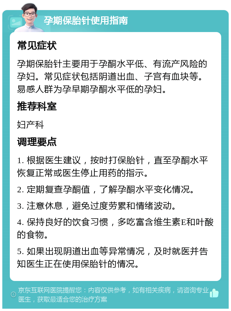 孕期保胎针使用指南 常见症状 孕期保胎针主要用于孕酮水平低、有流产风险的孕妇。常见症状包括阴道出血、子宫有血块等。易感人群为孕早期孕酮水平低的孕妇。 推荐科室 妇产科 调理要点 1. 根据医生建议，按时打保胎针，直至孕酮水平恢复正常或医生停止用药的指示。 2. 定期复查孕酮值，了解孕酮水平变化情况。 3. 注意休息，避免过度劳累和情绪波动。 4. 保持良好的饮食习惯，多吃富含维生素E和叶酸的食物。 5. 如果出现阴道出血等异常情况，及时就医并告知医生正在使用保胎针的情况。