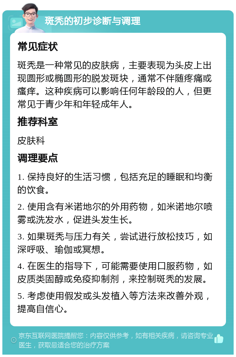 斑秃的初步诊断与调理 常见症状 斑秃是一种常见的皮肤病，主要表现为头皮上出现圆形或椭圆形的脱发斑块，通常不伴随疼痛或瘙痒。这种疾病可以影响任何年龄段的人，但更常见于青少年和年轻成年人。 推荐科室 皮肤科 调理要点 1. 保持良好的生活习惯，包括充足的睡眠和均衡的饮食。 2. 使用含有米诺地尔的外用药物，如米诺地尔喷雾或洗发水，促进头发生长。 3. 如果斑秃与压力有关，尝试进行放松技巧，如深呼吸、瑜伽或冥想。 4. 在医生的指导下，可能需要使用口服药物，如皮质类固醇或免疫抑制剂，来控制斑秃的发展。 5. 考虑使用假发或头发植入等方法来改善外观，提高自信心。