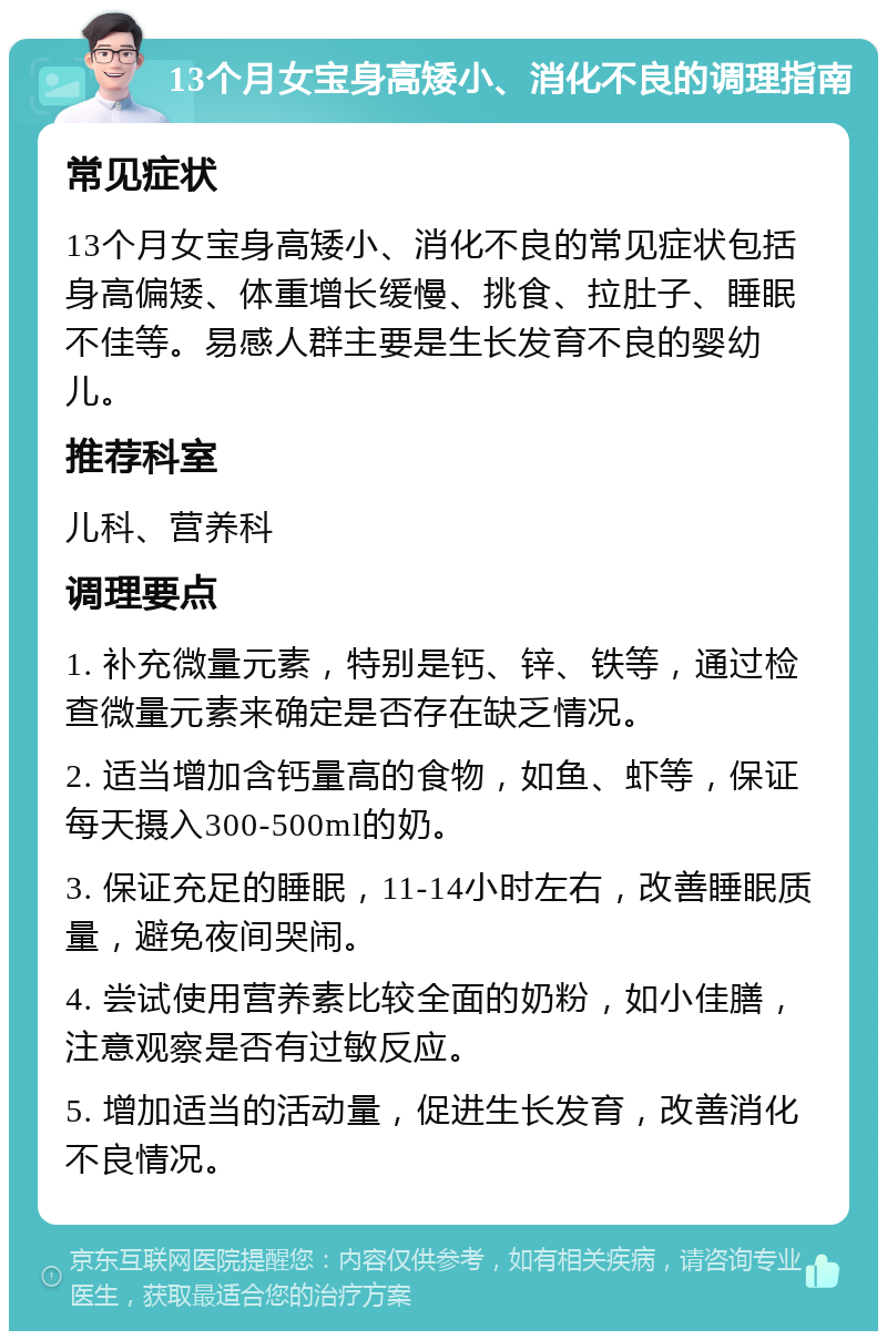 13个月女宝身高矮小、消化不良的调理指南 常见症状 13个月女宝身高矮小、消化不良的常见症状包括身高偏矮、体重增长缓慢、挑食、拉肚子、睡眠不佳等。易感人群主要是生长发育不良的婴幼儿。 推荐科室 儿科、营养科 调理要点 1. 补充微量元素，特别是钙、锌、铁等，通过检查微量元素来确定是否存在缺乏情况。 2. 适当增加含钙量高的食物，如鱼、虾等，保证每天摄入300-500ml的奶。 3. 保证充足的睡眠，11-14小时左右，改善睡眠质量，避免夜间哭闹。 4. 尝试使用营养素比较全面的奶粉，如小佳膳，注意观察是否有过敏反应。 5. 增加适当的活动量，促进生长发育，改善消化不良情况。