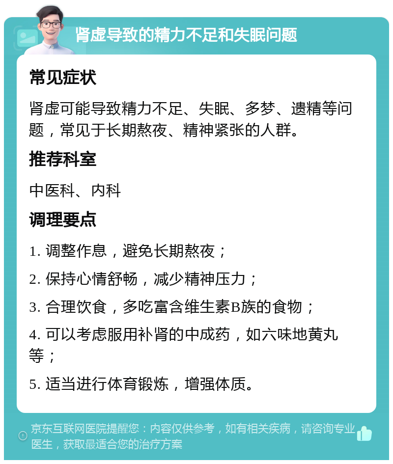 肾虚导致的精力不足和失眠问题 常见症状 肾虚可能导致精力不足、失眠、多梦、遗精等问题，常见于长期熬夜、精神紧张的人群。 推荐科室 中医科、内科 调理要点 1. 调整作息，避免长期熬夜； 2. 保持心情舒畅，减少精神压力； 3. 合理饮食，多吃富含维生素B族的食物； 4. 可以考虑服用补肾的中成药，如六味地黄丸等； 5. 适当进行体育锻炼，增强体质。