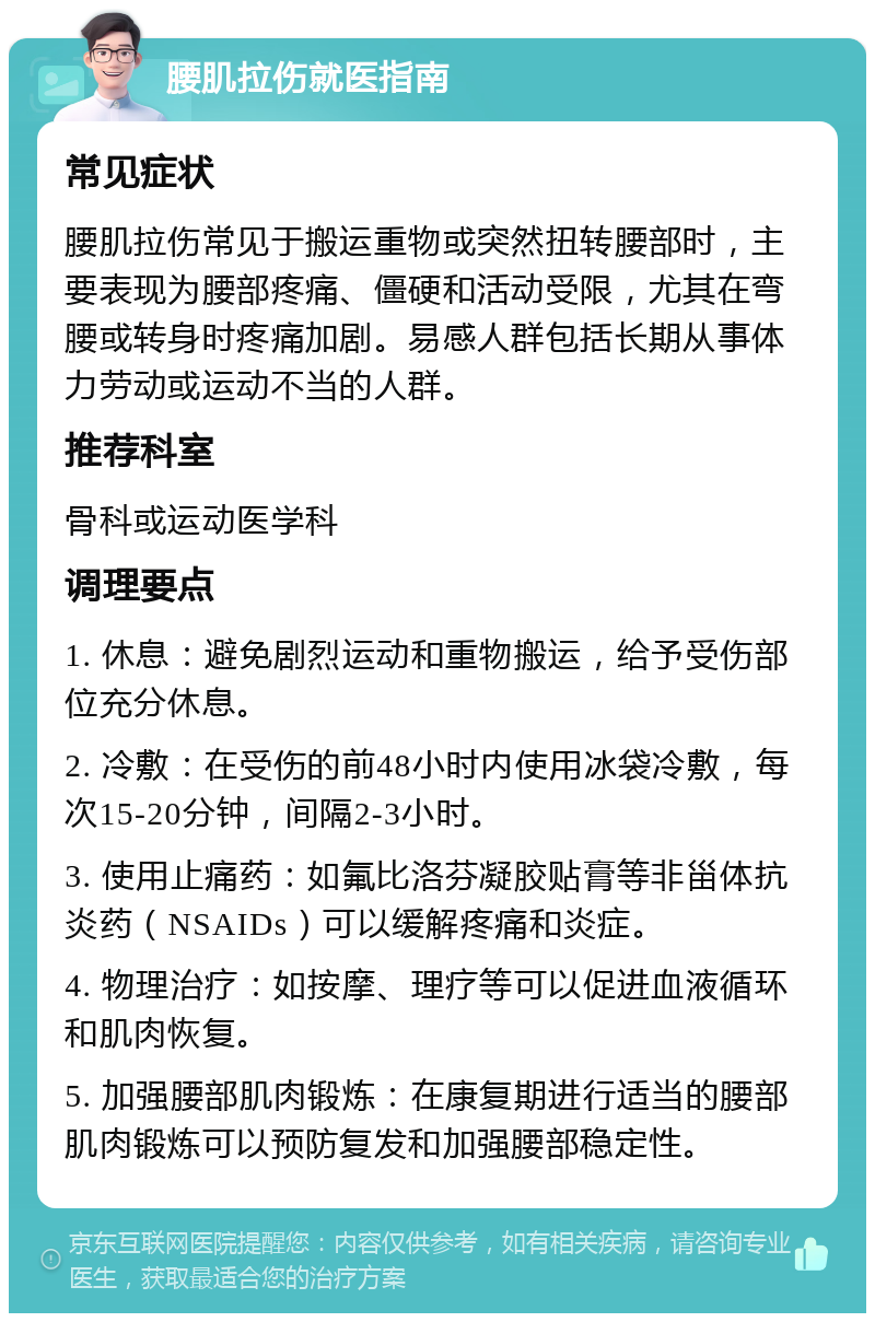 腰肌拉伤就医指南 常见症状 腰肌拉伤常见于搬运重物或突然扭转腰部时，主要表现为腰部疼痛、僵硬和活动受限，尤其在弯腰或转身时疼痛加剧。易感人群包括长期从事体力劳动或运动不当的人群。 推荐科室 骨科或运动医学科 调理要点 1. 休息：避免剧烈运动和重物搬运，给予受伤部位充分休息。 2. 冷敷：在受伤的前48小时内使用冰袋冷敷，每次15-20分钟，间隔2-3小时。 3. 使用止痛药：如氟比洛芬凝胶贴膏等非甾体抗炎药（NSAIDs）可以缓解疼痛和炎症。 4. 物理治疗：如按摩、理疗等可以促进血液循环和肌肉恢复。 5. 加强腰部肌肉锻炼：在康复期进行适当的腰部肌肉锻炼可以预防复发和加强腰部稳定性。