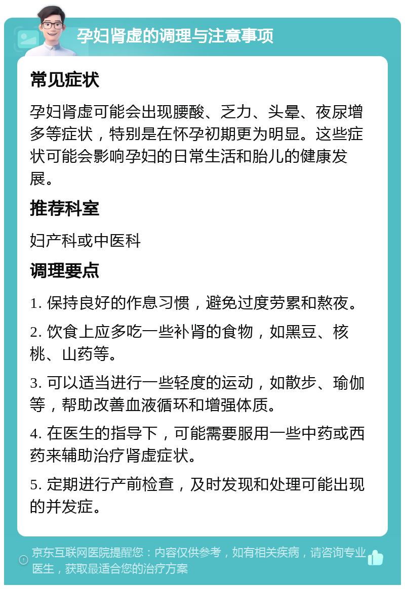 孕妇肾虚的调理与注意事项 常见症状 孕妇肾虚可能会出现腰酸、乏力、头晕、夜尿增多等症状，特别是在怀孕初期更为明显。这些症状可能会影响孕妇的日常生活和胎儿的健康发展。 推荐科室 妇产科或中医科 调理要点 1. 保持良好的作息习惯，避免过度劳累和熬夜。 2. 饮食上应多吃一些补肾的食物，如黑豆、核桃、山药等。 3. 可以适当进行一些轻度的运动，如散步、瑜伽等，帮助改善血液循环和增强体质。 4. 在医生的指导下，可能需要服用一些中药或西药来辅助治疗肾虚症状。 5. 定期进行产前检查，及时发现和处理可能出现的并发症。