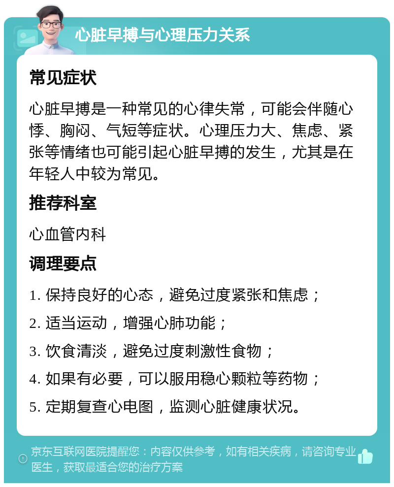 心脏早搏与心理压力关系 常见症状 心脏早搏是一种常见的心律失常，可能会伴随心悸、胸闷、气短等症状。心理压力大、焦虑、紧张等情绪也可能引起心脏早搏的发生，尤其是在年轻人中较为常见。 推荐科室 心血管内科 调理要点 1. 保持良好的心态，避免过度紧张和焦虑； 2. 适当运动，增强心肺功能； 3. 饮食清淡，避免过度刺激性食物； 4. 如果有必要，可以服用稳心颗粒等药物； 5. 定期复查心电图，监测心脏健康状况。