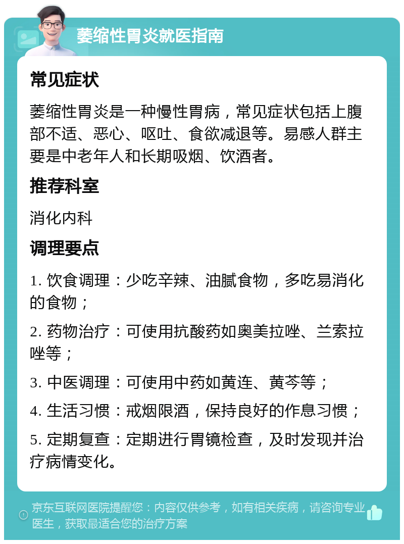 萎缩性胃炎就医指南 常见症状 萎缩性胃炎是一种慢性胃病，常见症状包括上腹部不适、恶心、呕吐、食欲减退等。易感人群主要是中老年人和长期吸烟、饮酒者。 推荐科室 消化内科 调理要点 1. 饮食调理：少吃辛辣、油腻食物，多吃易消化的食物； 2. 药物治疗：可使用抗酸药如奥美拉唑、兰索拉唑等； 3. 中医调理：可使用中药如黄连、黄芩等； 4. 生活习惯：戒烟限酒，保持良好的作息习惯； 5. 定期复查：定期进行胃镜检查，及时发现并治疗病情变化。