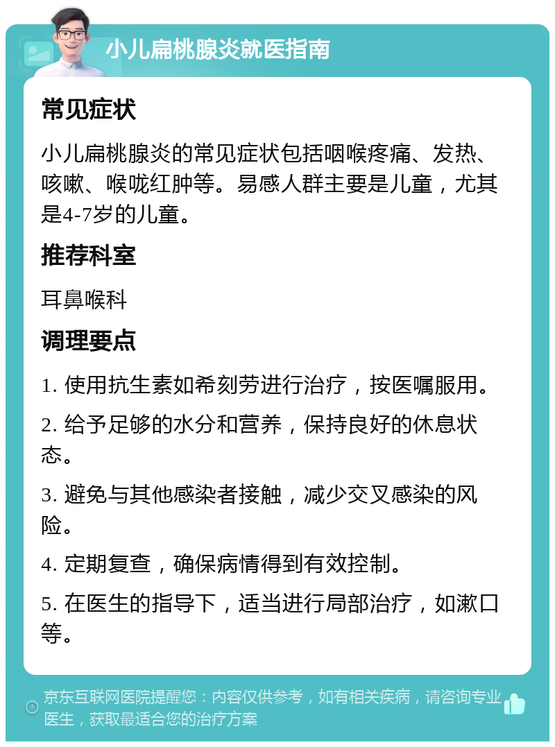 小儿扁桃腺炎就医指南 常见症状 小儿扁桃腺炎的常见症状包括咽喉疼痛、发热、咳嗽、喉咙红肿等。易感人群主要是儿童，尤其是4-7岁的儿童。 推荐科室 耳鼻喉科 调理要点 1. 使用抗生素如希刻劳进行治疗，按医嘱服用。 2. 给予足够的水分和营养，保持良好的休息状态。 3. 避免与其他感染者接触，减少交叉感染的风险。 4. 定期复查，确保病情得到有效控制。 5. 在医生的指导下，适当进行局部治疗，如漱口等。