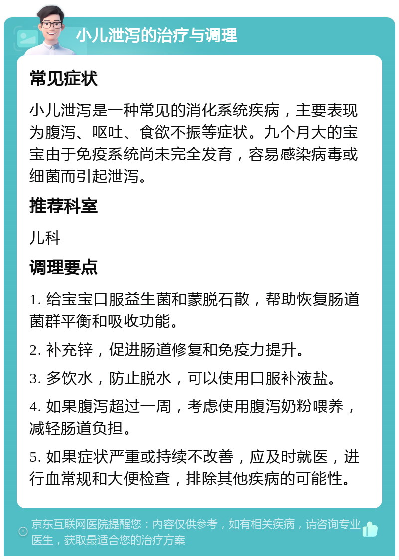 小儿泄泻的治疗与调理 常见症状 小儿泄泻是一种常见的消化系统疾病，主要表现为腹泻、呕吐、食欲不振等症状。九个月大的宝宝由于免疫系统尚未完全发育，容易感染病毒或细菌而引起泄泻。 推荐科室 儿科 调理要点 1. 给宝宝口服益生菌和蒙脱石散，帮助恢复肠道菌群平衡和吸收功能。 2. 补充锌，促进肠道修复和免疫力提升。 3. 多饮水，防止脱水，可以使用口服补液盐。 4. 如果腹泻超过一周，考虑使用腹泻奶粉喂养，减轻肠道负担。 5. 如果症状严重或持续不改善，应及时就医，进行血常规和大便检查，排除其他疾病的可能性。