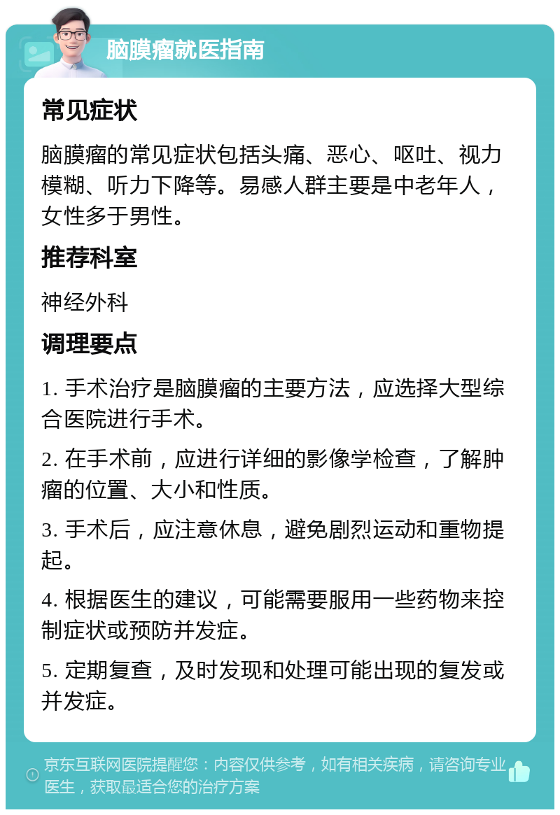 脑膜瘤就医指南 常见症状 脑膜瘤的常见症状包括头痛、恶心、呕吐、视力模糊、听力下降等。易感人群主要是中老年人，女性多于男性。 推荐科室 神经外科 调理要点 1. 手术治疗是脑膜瘤的主要方法，应选择大型综合医院进行手术。 2. 在手术前，应进行详细的影像学检查，了解肿瘤的位置、大小和性质。 3. 手术后，应注意休息，避免剧烈运动和重物提起。 4. 根据医生的建议，可能需要服用一些药物来控制症状或预防并发症。 5. 定期复查，及时发现和处理可能出现的复发或并发症。