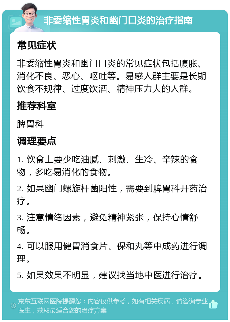 非委缩性胃炎和幽门口炎的治疗指南 常见症状 非委缩性胃炎和幽门口炎的常见症状包括腹胀、消化不良、恶心、呕吐等。易感人群主要是长期饮食不规律、过度饮酒、精神压力大的人群。 推荐科室 脾胃科 调理要点 1. 饮食上要少吃油腻、刺激、生冷、辛辣的食物，多吃易消化的食物。 2. 如果幽门螺旋杆菌阳性，需要到脾胃科开药治疗。 3. 注意情绪因素，避免精神紧张，保持心情舒畅。 4. 可以服用健胃消食片、保和丸等中成药进行调理。 5. 如果效果不明显，建议找当地中医进行治疗。