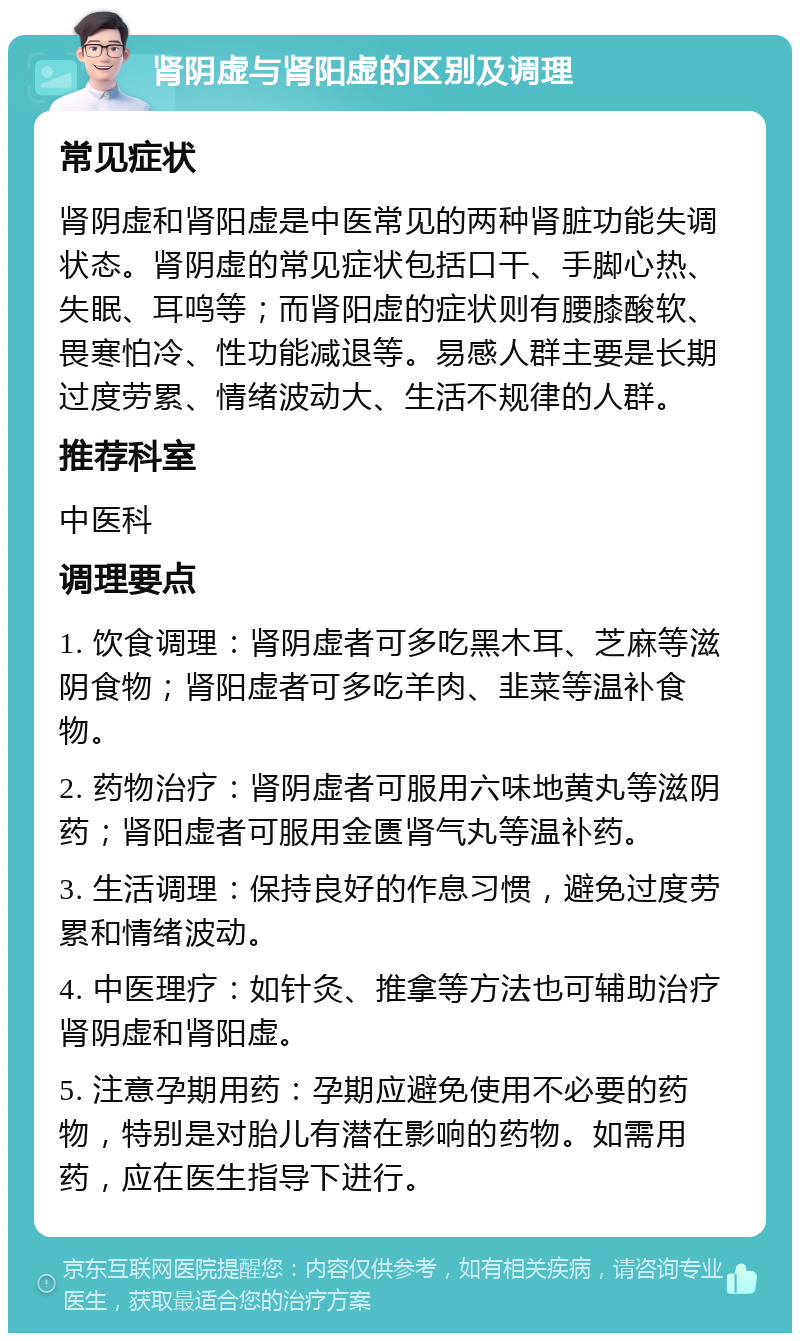 肾阴虚与肾阳虚的区别及调理 常见症状 肾阴虚和肾阳虚是中医常见的两种肾脏功能失调状态。肾阴虚的常见症状包括口干、手脚心热、失眠、耳鸣等；而肾阳虚的症状则有腰膝酸软、畏寒怕冷、性功能减退等。易感人群主要是长期过度劳累、情绪波动大、生活不规律的人群。 推荐科室 中医科 调理要点 1. 饮食调理：肾阴虚者可多吃黑木耳、芝麻等滋阴食物；肾阳虚者可多吃羊肉、韭菜等温补食物。 2. 药物治疗：肾阴虚者可服用六味地黄丸等滋阴药；肾阳虚者可服用金匮肾气丸等温补药。 3. 生活调理：保持良好的作息习惯，避免过度劳累和情绪波动。 4. 中医理疗：如针灸、推拿等方法也可辅助治疗肾阴虚和肾阳虚。 5. 注意孕期用药：孕期应避免使用不必要的药物，特别是对胎儿有潜在影响的药物。如需用药，应在医生指导下进行。