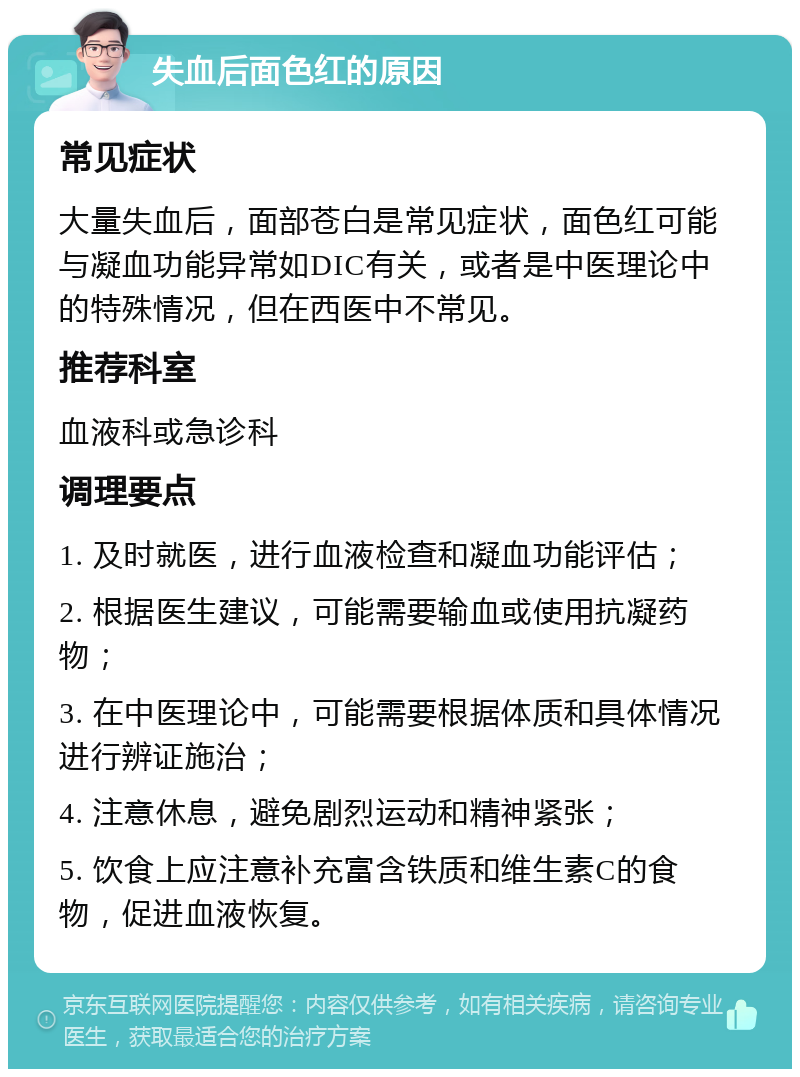 失血后面色红的原因 常见症状 大量失血后，面部苍白是常见症状，面色红可能与凝血功能异常如DIC有关，或者是中医理论中的特殊情况，但在西医中不常见。 推荐科室 血液科或急诊科 调理要点 1. 及时就医，进行血液检查和凝血功能评估； 2. 根据医生建议，可能需要输血或使用抗凝药物； 3. 在中医理论中，可能需要根据体质和具体情况进行辨证施治； 4. 注意休息，避免剧烈运动和精神紧张； 5. 饮食上应注意补充富含铁质和维生素C的食物，促进血液恢复。