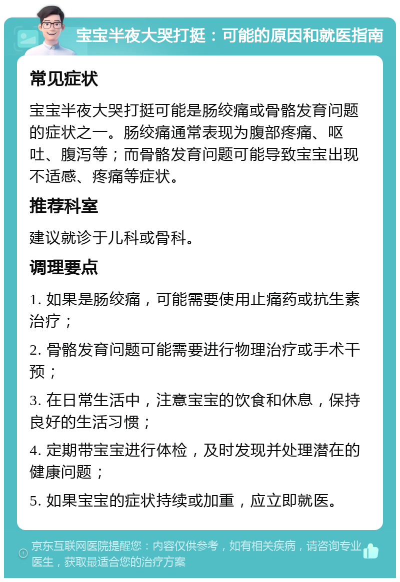 宝宝半夜大哭打挺：可能的原因和就医指南 常见症状 宝宝半夜大哭打挺可能是肠绞痛或骨骼发育问题的症状之一。肠绞痛通常表现为腹部疼痛、呕吐、腹泻等；而骨骼发育问题可能导致宝宝出现不适感、疼痛等症状。 推荐科室 建议就诊于儿科或骨科。 调理要点 1. 如果是肠绞痛，可能需要使用止痛药或抗生素治疗； 2. 骨骼发育问题可能需要进行物理治疗或手术干预； 3. 在日常生活中，注意宝宝的饮食和休息，保持良好的生活习惯； 4. 定期带宝宝进行体检，及时发现并处理潜在的健康问题； 5. 如果宝宝的症状持续或加重，应立即就医。