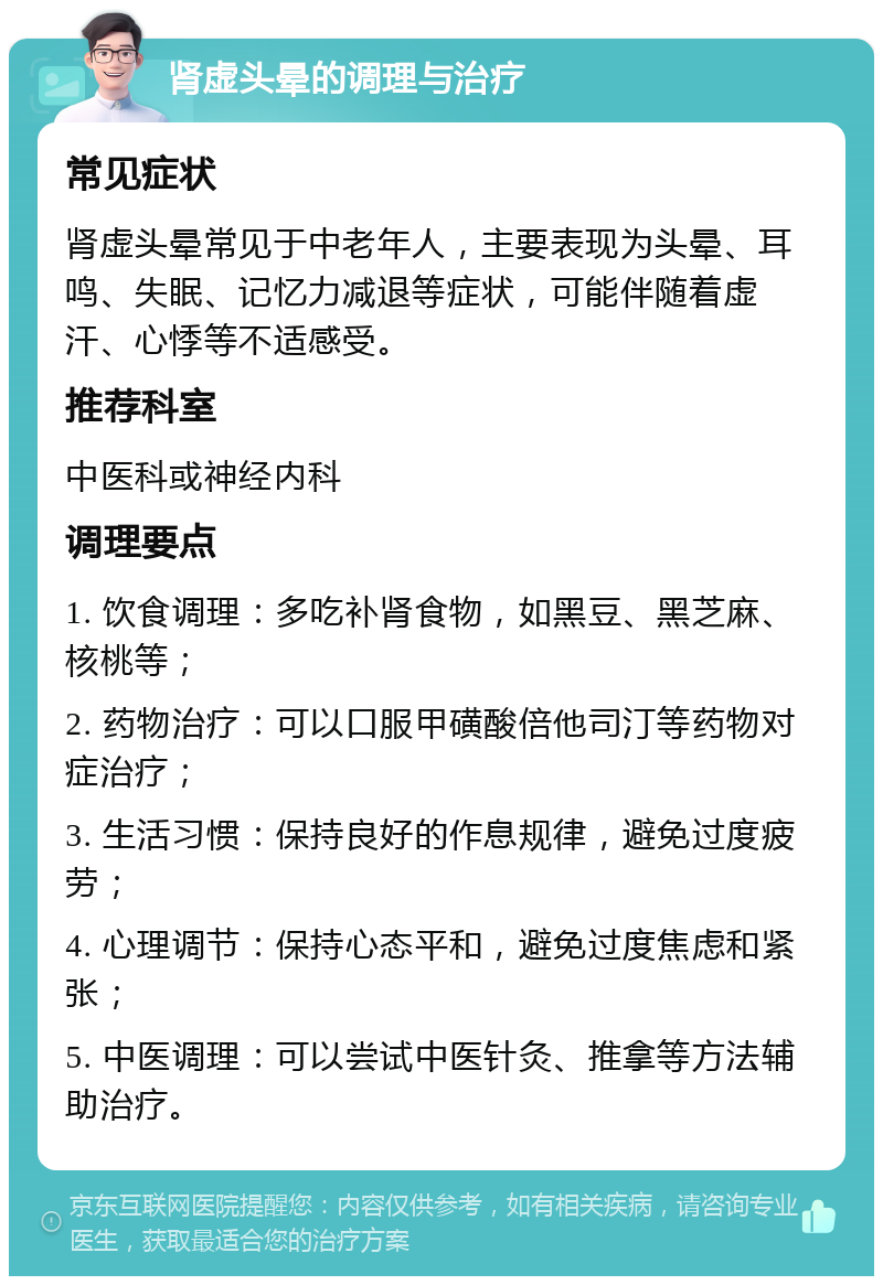 肾虚头晕的调理与治疗 常见症状 肾虚头晕常见于中老年人，主要表现为头晕、耳鸣、失眠、记忆力减退等症状，可能伴随着虚汗、心悸等不适感受。 推荐科室 中医科或神经内科 调理要点 1. 饮食调理：多吃补肾食物，如黑豆、黑芝麻、核桃等； 2. 药物治疗：可以口服甲磺酸倍他司汀等药物对症治疗； 3. 生活习惯：保持良好的作息规律，避免过度疲劳； 4. 心理调节：保持心态平和，避免过度焦虑和紧张； 5. 中医调理：可以尝试中医针灸、推拿等方法辅助治疗。