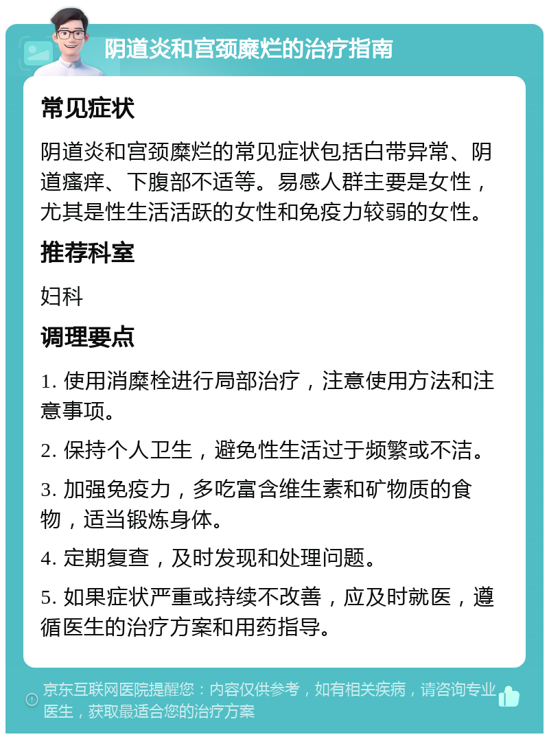 阴道炎和宫颈糜烂的治疗指南 常见症状 阴道炎和宫颈糜烂的常见症状包括白带异常、阴道瘙痒、下腹部不适等。易感人群主要是女性，尤其是性生活活跃的女性和免疫力较弱的女性。 推荐科室 妇科 调理要点 1. 使用消糜栓进行局部治疗，注意使用方法和注意事项。 2. 保持个人卫生，避免性生活过于频繁或不洁。 3. 加强免疫力，多吃富含维生素和矿物质的食物，适当锻炼身体。 4. 定期复查，及时发现和处理问题。 5. 如果症状严重或持续不改善，应及时就医，遵循医生的治疗方案和用药指导。