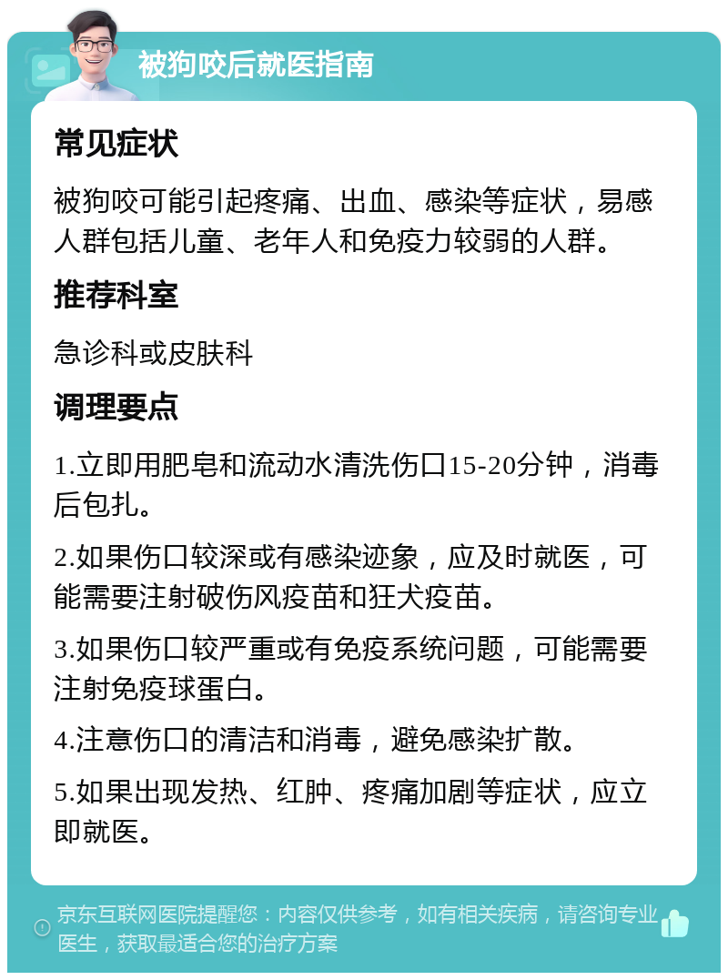 被狗咬后就医指南 常见症状 被狗咬可能引起疼痛、出血、感染等症状，易感人群包括儿童、老年人和免疫力较弱的人群。 推荐科室 急诊科或皮肤科 调理要点 1.立即用肥皂和流动水清洗伤口15-20分钟，消毒后包扎。 2.如果伤口较深或有感染迹象，应及时就医，可能需要注射破伤风疫苗和狂犬疫苗。 3.如果伤口较严重或有免疫系统问题，可能需要注射免疫球蛋白。 4.注意伤口的清洁和消毒，避免感染扩散。 5.如果出现发热、红肿、疼痛加剧等症状，应立即就医。