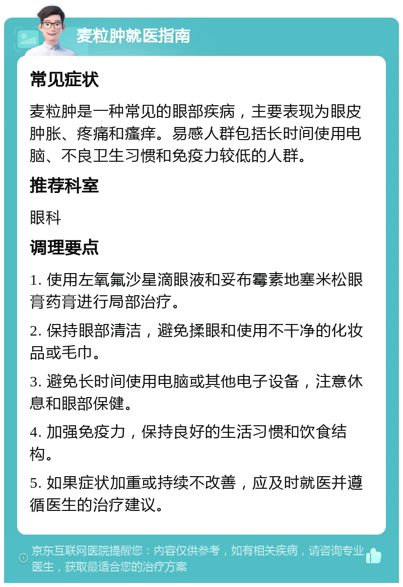 麦粒肿就医指南 常见症状 麦粒肿是一种常见的眼部疾病，主要表现为眼皮肿胀、疼痛和瘙痒。易感人群包括长时间使用电脑、不良卫生习惯和免疫力较低的人群。 推荐科室 眼科 调理要点 1. 使用左氧氟沙星滴眼液和妥布霉素地塞米松眼膏药膏进行局部治疗。 2. 保持眼部清洁，避免揉眼和使用不干净的化妆品或毛巾。 3. 避免长时间使用电脑或其他电子设备，注意休息和眼部保健。 4. 加强免疫力，保持良好的生活习惯和饮食结构。 5. 如果症状加重或持续不改善，应及时就医并遵循医生的治疗建议。