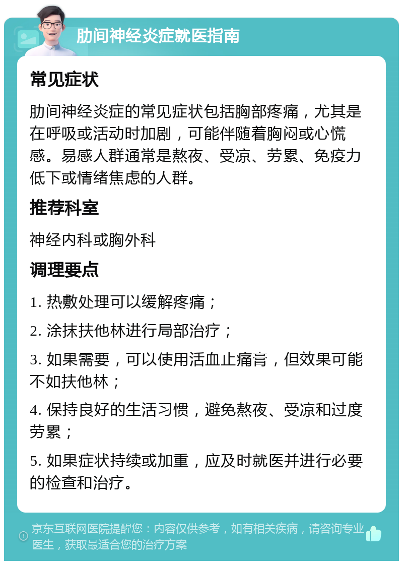 肋间神经炎症就医指南 常见症状 肋间神经炎症的常见症状包括胸部疼痛，尤其是在呼吸或活动时加剧，可能伴随着胸闷或心慌感。易感人群通常是熬夜、受凉、劳累、免疫力低下或情绪焦虑的人群。 推荐科室 神经内科或胸外科 调理要点 1. 热敷处理可以缓解疼痛； 2. 涂抹扶他林进行局部治疗； 3. 如果需要，可以使用活血止痛膏，但效果可能不如扶他林； 4. 保持良好的生活习惯，避免熬夜、受凉和过度劳累； 5. 如果症状持续或加重，应及时就医并进行必要的检查和治疗。