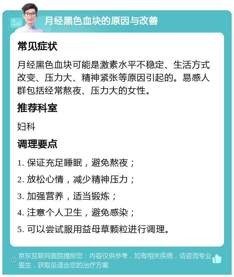 月经黑色血块的原因与改善 常见症状 月经黑色血块可能是激素水平不稳定、生活方式改变、压力大、精神紧张等原因引起的。易感人群包括经常熬夜、压力大的女性。 推荐科室 妇科 调理要点 1. 保证充足睡眠，避免熬夜； 2. 放松心情，减少精神压力； 3. 加强营养，适当锻炼； 4. 注意个人卫生，避免感染； 5. 可以尝试服用益母草颗粒进行调理。