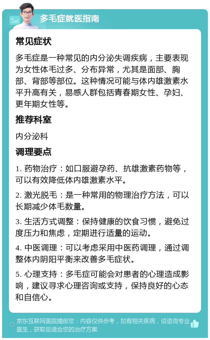 多毛症就医指南 常见症状 多毛症是一种常见的内分泌失调疾病，主要表现为女性体毛过多、分布异常，尤其是面部、胸部、背部等部位。这种情况可能与体内雄激素水平升高有关，易感人群包括青春期女性、孕妇、更年期女性等。 推荐科室 内分泌科 调理要点 1. 药物治疗：如口服避孕药、抗雄激素药物等，可以有效降低体内雄激素水平。 2. 激光脱毛：是一种常用的物理治疗方法，可以长期减少体毛数量。 3. 生活方式调整：保持健康的饮食习惯，避免过度压力和焦虑，定期进行适量的运动。 4. 中医调理：可以考虑采用中医药调理，通过调整体内阴阳平衡来改善多毛症状。 5. 心理支持：多毛症可能会对患者的心理造成影响，建议寻求心理咨询或支持，保持良好的心态和自信心。