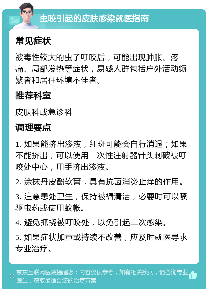 虫咬引起的皮肤感染就医指南 常见症状 被毒性较大的虫子叮咬后，可能出现肿胀、疼痛、局部发热等症状，易感人群包括户外活动频繁者和居住环境不佳者。 推荐科室 皮肤科或急诊科 调理要点 1. 如果能挤出渗液，红斑可能会自行消退；如果不能挤出，可以使用一次性注射器针头刺破被叮咬处中心，用手挤出渗液。 2. 涂抹丹皮酚软膏，具有抗菌消炎止痒的作用。 3. 注意患处卫生，保持被褥清洁，必要时可以喷驱虫药或使用蚊帐。 4. 避免抓挠被叮咬处，以免引起二次感染。 5. 如果症状加重或持续不改善，应及时就医寻求专业治疗。