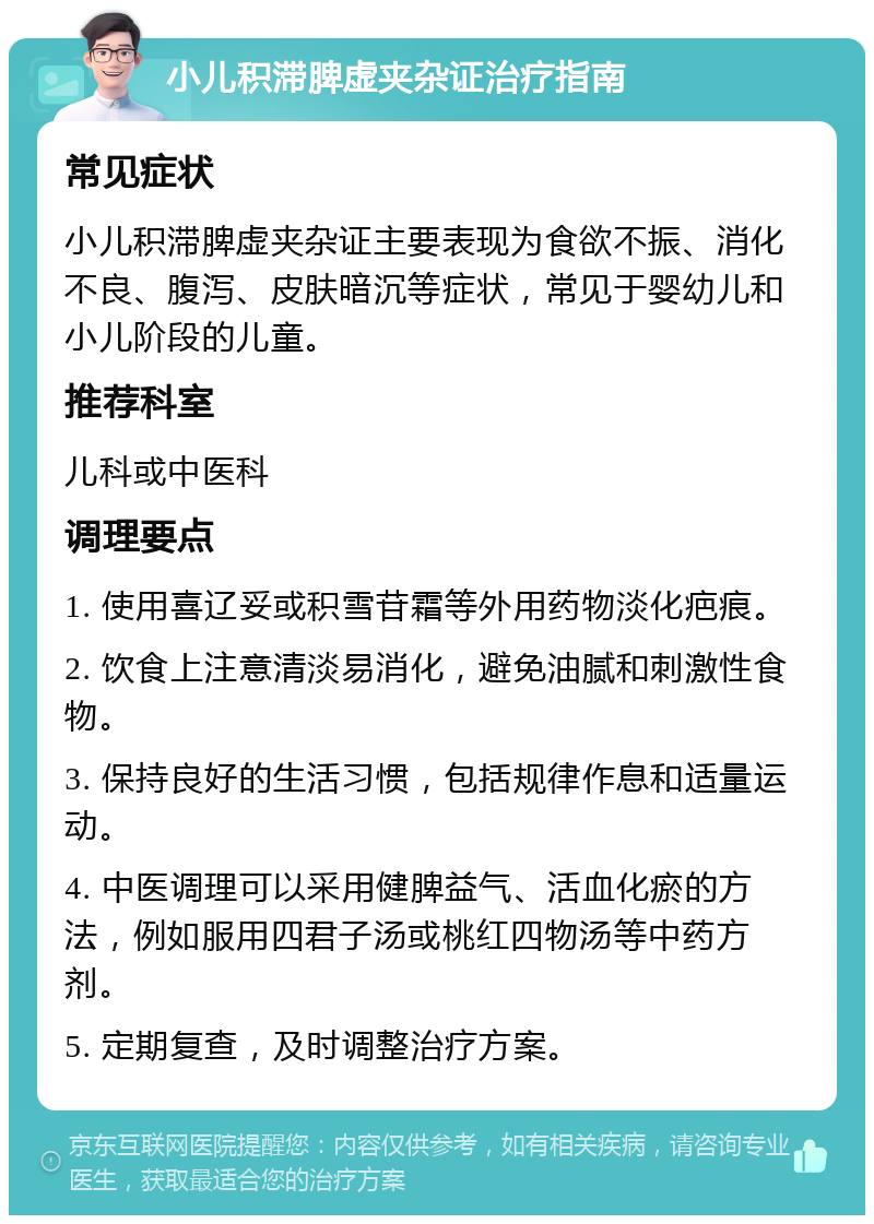 小儿积滞脾虚夹杂证治疗指南 常见症状 小儿积滞脾虚夹杂证主要表现为食欲不振、消化不良、腹泻、皮肤暗沉等症状，常见于婴幼儿和小儿阶段的儿童。 推荐科室 儿科或中医科 调理要点 1. 使用喜辽妥或积雪苷霜等外用药物淡化疤痕。 2. 饮食上注意清淡易消化，避免油腻和刺激性食物。 3. 保持良好的生活习惯，包括规律作息和适量运动。 4. 中医调理可以采用健脾益气、活血化瘀的方法，例如服用四君子汤或桃红四物汤等中药方剂。 5. 定期复查，及时调整治疗方案。