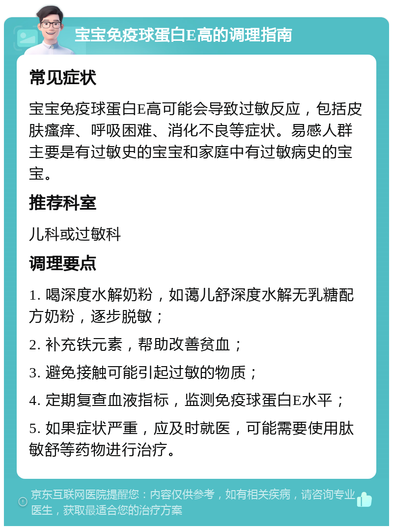 宝宝免疫球蛋白E高的调理指南 常见症状 宝宝免疫球蛋白E高可能会导致过敏反应，包括皮肤瘙痒、呼吸困难、消化不良等症状。易感人群主要是有过敏史的宝宝和家庭中有过敏病史的宝宝。 推荐科室 儿科或过敏科 调理要点 1. 喝深度水解奶粉，如蔼儿舒深度水解无乳糖配方奶粉，逐步脱敏； 2. 补充铁元素，帮助改善贫血； 3. 避免接触可能引起过敏的物质； 4. 定期复查血液指标，监测免疫球蛋白E水平； 5. 如果症状严重，应及时就医，可能需要使用肽敏舒等药物进行治疗。