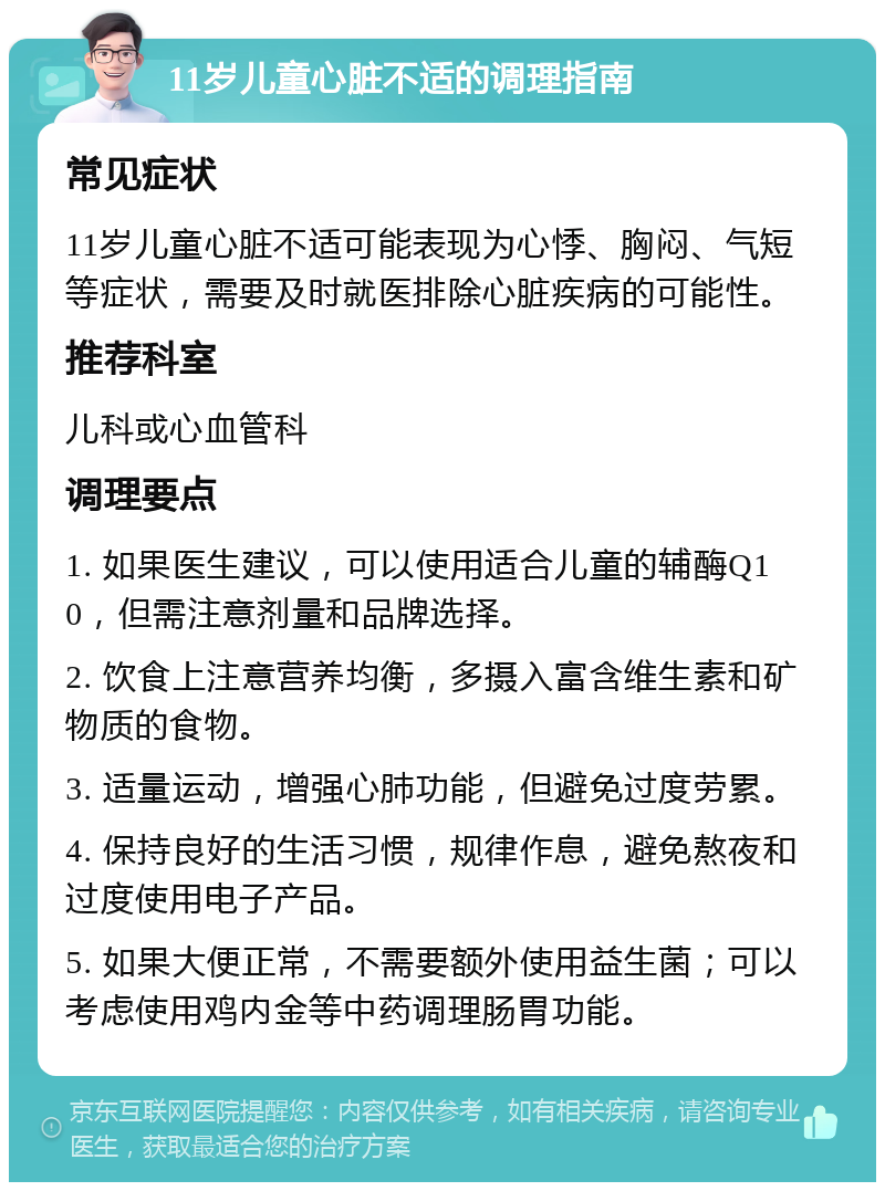 11岁儿童心脏不适的调理指南 常见症状 11岁儿童心脏不适可能表现为心悸、胸闷、气短等症状，需要及时就医排除心脏疾病的可能性。 推荐科室 儿科或心血管科 调理要点 1. 如果医生建议，可以使用适合儿童的辅酶Q10，但需注意剂量和品牌选择。 2. 饮食上注意营养均衡，多摄入富含维生素和矿物质的食物。 3. 适量运动，增强心肺功能，但避免过度劳累。 4. 保持良好的生活习惯，规律作息，避免熬夜和过度使用电子产品。 5. 如果大便正常，不需要额外使用益生菌；可以考虑使用鸡内金等中药调理肠胃功能。