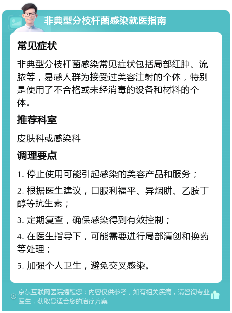 非典型分枝杆菌感染就医指南 常见症状 非典型分枝杆菌感染常见症状包括局部红肿、流脓等，易感人群为接受过美容注射的个体，特别是使用了不合格或未经消毒的设备和材料的个体。 推荐科室 皮肤科或感染科 调理要点 1. 停止使用可能引起感染的美容产品和服务； 2. 根据医生建议，口服利福平、异烟肼、乙胺丁醇等抗生素； 3. 定期复查，确保感染得到有效控制； 4. 在医生指导下，可能需要进行局部清创和换药等处理； 5. 加强个人卫生，避免交叉感染。