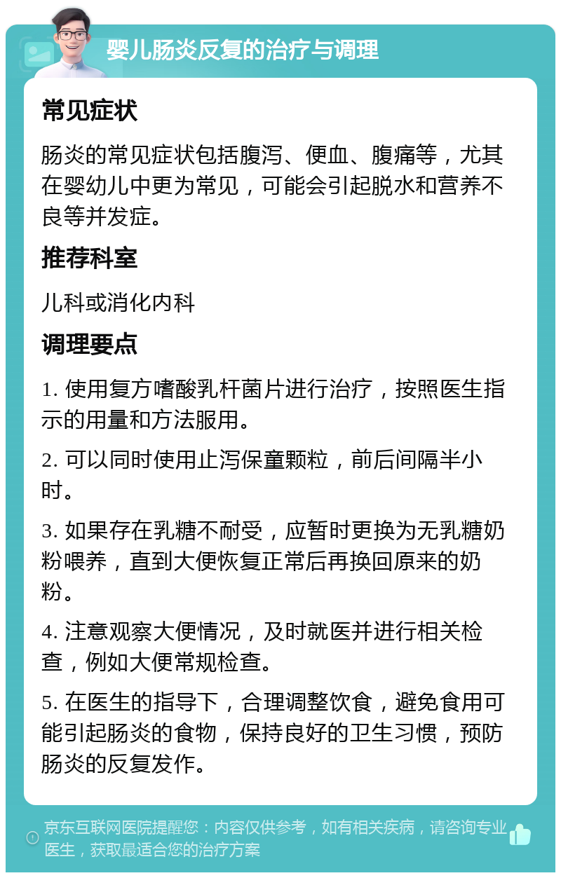 婴儿肠炎反复的治疗与调理 常见症状 肠炎的常见症状包括腹泻、便血、腹痛等，尤其在婴幼儿中更为常见，可能会引起脱水和营养不良等并发症。 推荐科室 儿科或消化内科 调理要点 1. 使用复方嗜酸乳杆菌片进行治疗，按照医生指示的用量和方法服用。 2. 可以同时使用止泻保童颗粒，前后间隔半小时。 3. 如果存在乳糖不耐受，应暂时更换为无乳糖奶粉喂养，直到大便恢复正常后再换回原来的奶粉。 4. 注意观察大便情况，及时就医并进行相关检查，例如大便常规检查。 5. 在医生的指导下，合理调整饮食，避免食用可能引起肠炎的食物，保持良好的卫生习惯，预防肠炎的反复发作。