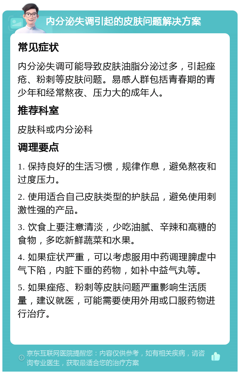 内分泌失调引起的皮肤问题解决方案 常见症状 内分泌失调可能导致皮肤油脂分泌过多，引起痤疮、粉刺等皮肤问题。易感人群包括青春期的青少年和经常熬夜、压力大的成年人。 推荐科室 皮肤科或内分泌科 调理要点 1. 保持良好的生活习惯，规律作息，避免熬夜和过度压力。 2. 使用适合自己皮肤类型的护肤品，避免使用刺激性强的产品。 3. 饮食上要注意清淡，少吃油腻、辛辣和高糖的食物，多吃新鲜蔬菜和水果。 4. 如果症状严重，可以考虑服用中药调理脾虚中气下陷，内脏下垂的药物，如补中益气丸等。 5. 如果痤疮、粉刺等皮肤问题严重影响生活质量，建议就医，可能需要使用外用或口服药物进行治疗。