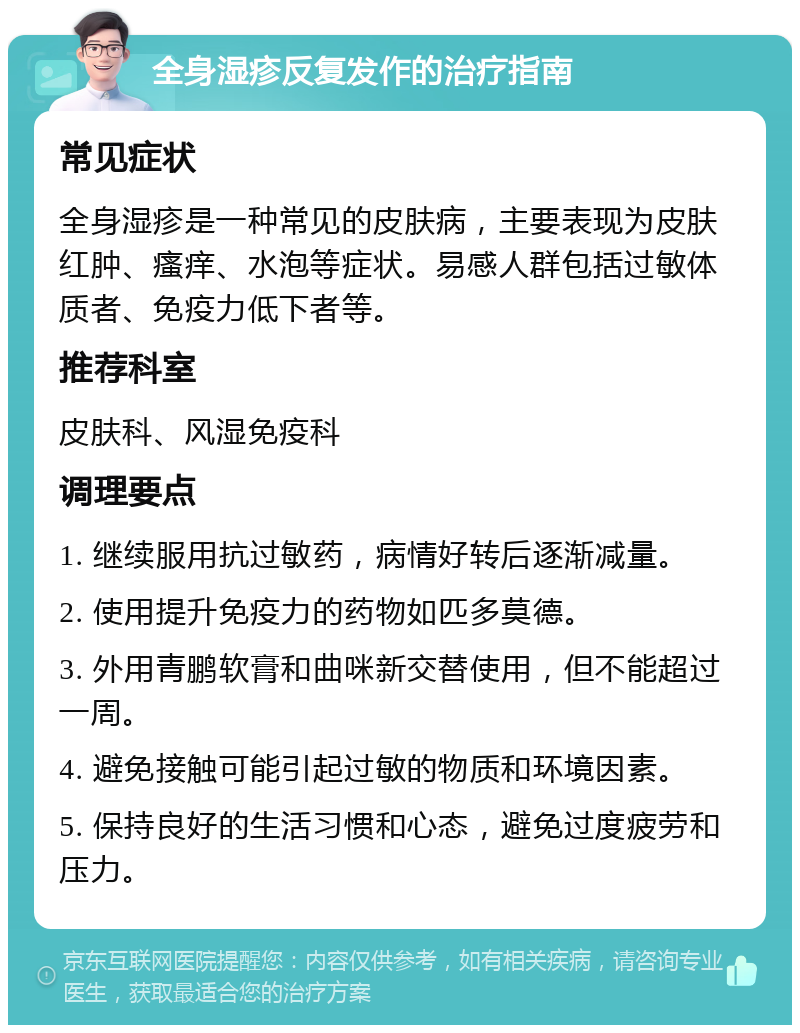 全身湿疹反复发作的治疗指南 常见症状 全身湿疹是一种常见的皮肤病，主要表现为皮肤红肿、瘙痒、水泡等症状。易感人群包括过敏体质者、免疫力低下者等。 推荐科室 皮肤科、风湿免疫科 调理要点 1. 继续服用抗过敏药，病情好转后逐渐减量。 2. 使用提升免疫力的药物如匹多莫德。 3. 外用青鹏软膏和曲咪新交替使用，但不能超过一周。 4. 避免接触可能引起过敏的物质和环境因素。 5. 保持良好的生活习惯和心态，避免过度疲劳和压力。