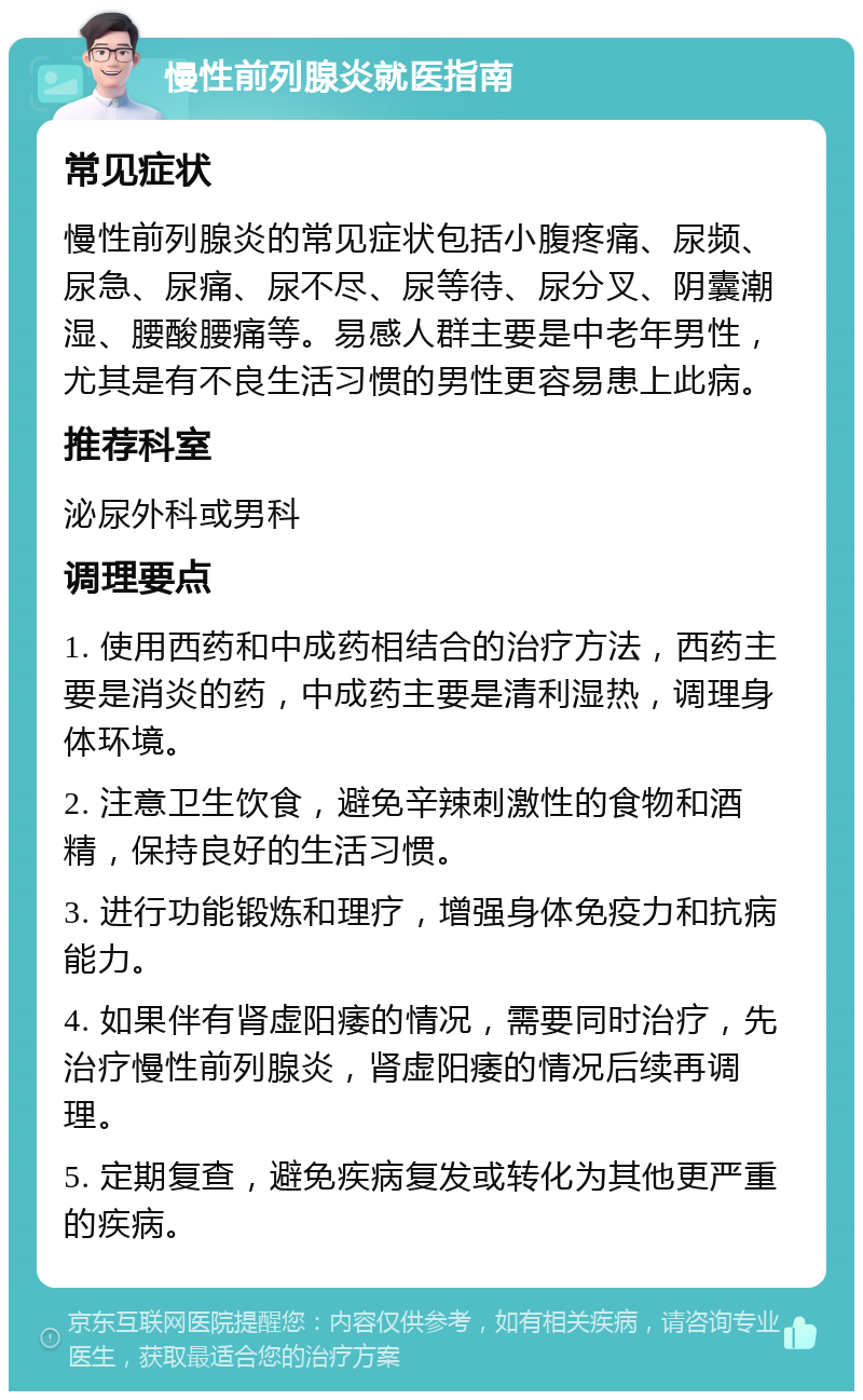 慢性前列腺炎就医指南 常见症状 慢性前列腺炎的常见症状包括小腹疼痛、尿频、尿急、尿痛、尿不尽、尿等待、尿分叉、阴囊潮湿、腰酸腰痛等。易感人群主要是中老年男性，尤其是有不良生活习惯的男性更容易患上此病。 推荐科室 泌尿外科或男科 调理要点 1. 使用西药和中成药相结合的治疗方法，西药主要是消炎的药，中成药主要是清利湿热，调理身体环境。 2. 注意卫生饮食，避免辛辣刺激性的食物和酒精，保持良好的生活习惯。 3. 进行功能锻炼和理疗，增强身体免疫力和抗病能力。 4. 如果伴有肾虚阳痿的情况，需要同时治疗，先治疗慢性前列腺炎，肾虚阳痿的情况后续再调理。 5. 定期复查，避免疾病复发或转化为其他更严重的疾病。